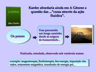 Kardec abordaria ainda em A Gênese a questão das ...”curas através da ação fluídica”. Os passes Tem percorrido um longo caminho desde as origens da humanidade. .. exemplo: magnoterapia, fluidoterapia, bio-energia, imposição das  mãos, tratamento magnético, transfusão de energia psi... Praticado, estudado, observado sob variáveis nomes 