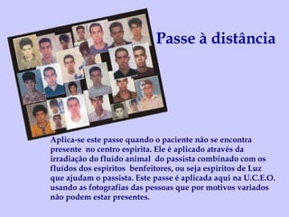 Passe à distância Aplica-se este passe quando o paciente não se encontra presente  no centro espirita. Ele é aplicado através da irradiação do fluído animal  do passista combinado com os fluídos dos espiritos  benfeitores, ou seja espiritos de Luz que ajudam o passista. Este passe é aplicada aqui na U.C.E.O. usando as fotografias das pessoas que por motivos variados não podem estar presentes. 