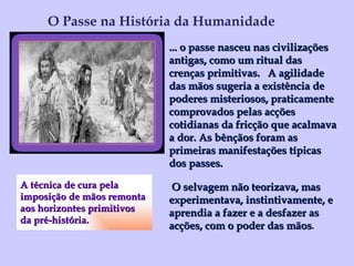 A técnica de cura pela  imposição de mãos remonta  aos horizontes primitivos  da pré-história.   O Passe na História da Humanidade ... o passe nasceu nas civilizações antigas, como um ritual das crenças primitivas.  A agilidade das mãos sugeria a existência de poderes misteriosos, praticamente comprovados pelas acções cotidianas da fricção que acalmava a dor. As bênçãos foram as primeiras manifestações típicas dos passes. O selvagem não teorizava, mas experimentava, instintivamente, e aprendia a fazer e a desfazer as acções, com o poder das mãos . 