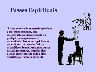 Passes Espirituais É uma espécie de magnetização feita pelos bons espíritos, sem intermediários, directamente no perispírito das pessoas em necessidade. No passe espiritual o necessitado não recebe fluidos magnéticos de médiuns, mas outros mais finos e puros, trazidos dos planos superiores da vida pelos espíritos que vieram assisti-lo. 