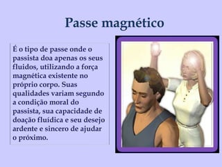 Passe magnético É o tipo de passe onde o passista doa apenas os seus fluidos, utilizando a força magnética existente no próprio corpo. Suas qualidades variam segundo a condição moral do passista, sua capacidade de doação fluídica e seu desejo ardente e sincero de ajudar o próximo. 