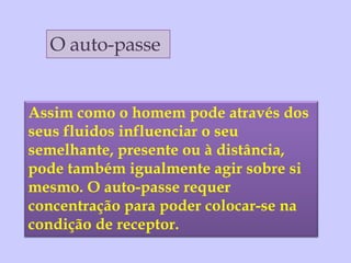 O auto-passe Assim como o homem pode através dos seus fluidos influenciar o seu semelhante, presente ou à distância, pode também igualmente agir sobre si mesmo. O auto-passe requer concentração para poder colocar-se na condição de receptor.  