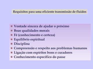 Vontade sincera de ajudar o próximo Boas qualidades morais Fé (conhecimento e certeza) Equilíbrio espiritual Disciplina Compreensão e respeito aos problemas humanos Ligação com espíritos bons e curadores Conhecimento específico do passe Requisitos para uma eficiente transmissão de fluidos 