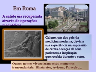 Em Roma A saúde era recuperada  através de operações magnéticas Outros nomes vivenciaram esses momentos  trancendentais:  Hipócrates, Avicena, Paracelso... Galeno, um dos pais da  medicina moderna, devia a  sua experiência na supressão  de certas doenças de seus  pacientes à inspiração  que recebia durante o sono. 