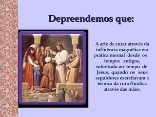 Depreendemos que: A arte de curar através da influência magnética era prática normal  desde  os  tempos  antigos, sobretudo no  tempo  de  Jesus,  quando  os  seus seguidores exercitavam a técnica da cura fluídica através das mãos. 