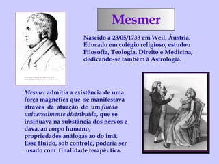 Mesmer Nascido a 23/05/1733 em Weil, Áustria. Educado em colégio religioso, estudou Filosofia, Teologia, Direito e Medicina, dedicando-se também à Astrologia. Mesmer  admitia a existência de uma força magnética que  se manifestava  através  da  atuação  de  um  fluido universalmente distribuído,  que se insinuava na substância dos nervos e dava, ao corpo humano, propriedades análogas ao do imã.  Esse fluido, sob controle, poderia ser  usado com  finalidade terapêutica. 