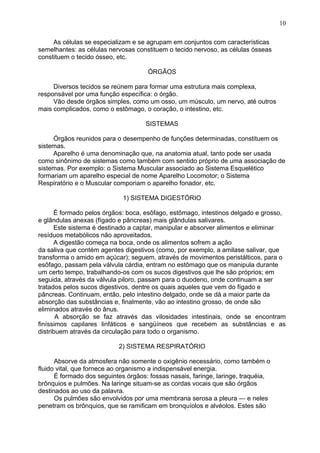 As células se especializam e se agrupam em conjuntos com características
semelhantes: as células nervosas constituem o tecido nervoso, as células ósseas
constituem o tecido ósseo, etc.
ÓRGÃOS
Diversos tecidos se reúnem para formar uma estrutura mais complexa,
responsável por uma função específica: o órgão.
Vão desde órgãos simples, como um osso, um músculo, um nervo, até outros
mais complicados, como o estômago, o coração, o intestino, etc.
SISTEMAS
Órgãos reunidos para o desempenho de funções determinadas, constituem os
sistemas.
Aparelho é uma denominação que, na anatomia atual, tanto pode ser usada
como sinônimo de sistemas como também com sentido próprio de uma associação de
sistemas. Por exemplo: o Sistema Muscular associado ao Sistema Esquelético
formariam um aparelho especial de nome Aparelho Locomotor; o Sistema
Respiratório e o Muscular comporiam o aparelho fonador, etc.
1) SISTEMA DIGESTÓRIO
É formado pelos órgãos: boca, esôfago, estômago, intestinos delgado e grosso,
e glândulas anexas (fígado e pâncreas) mais glândulas salivares.
Este sistema é destinado a captar, manipular e absorver alimentos e eliminar
resíduos metabólicos não aproveitados.
A digestão começa na boca, onde os alimentos sofrem a ação
da saliva que contém agentes digestivos (como, por exemplo, a amilase salivar, que
transforma o amido em açúcar); seguem, através de movimentos peristálticos, para o
esôfago, passam pela válvula cárdia, entram no estômago que os manipula durante
um certo tempo, trabalhando-os com os sucos digestivos que lhe são próprios; em
seguida, através da válvula piloro, passam para o duodeno, onde continuam a ser
tratados pelos sucos digestivos, dentre os quais aqueles que vem do fígado e
pâncreas. Continuam, então, pelo intestino delgado, onde se dá a maior parte da
absorção das substâncias e, finalmente, vão ao intestino grosso, de onde são
eliminados através do ânus.
A absorção se faz através das vilosidades intestinais, onde se encontram
finíssimos capilares linfáticos e sangüíneos que recebem as substâncias e as
distribuem através da circulação para todo o organismo.
2) SISTEMA RESPIRATÓRIO
Absorve da atmosfera não somente o oxigênio necessário, como também o
fluido vital, que fornece ao organismo a indispensável energia.
É formado dos seguintes órgãos: fossas nasais, faringe, laringe, traquéia,
brônquios e pulmões. Na laringe situam-se as cordas vocais que são órgãos
destinados ao uso da palavra.
Os pulmões são envolvidos por uma membrana serosa a pleura — e neles
penetram os brônquios, que se ramificam em bronquíolos e alvéolos. Estes são
10
 