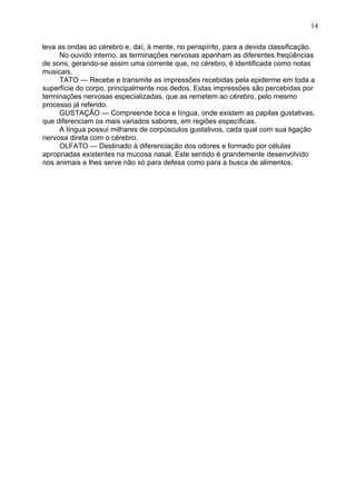 leva as ondas ao cérebro e, daí, à mente, no perispírito, para a devida classificação.
No ouvido interno, as terminações nervosas apanham as diferentes freqüências
de sons, gerando-se assim uma corrente que, no cérebro, é identificada como notas
musicais.
TATO — Recebe e transmite as impressões recebidas pela epiderme em toda a
superfície do corpo, principalmente nos dedos. Estas impressões são percebidas por
terminações nervosas especializadas, que as remetem ao cérebro, pelo mesmo
processo já referido.
GUSTAÇÃO — Compreende boca e língua, onde existem as papilas gustativas,
que diferenciam os mais variados sabores, em regiões específicas.
A língua possui milhares de corpúsculos gustativos, cada qual com sua ligação
nervosa direta com o cérebro.
OLFATO — Destinado à diferenciação dos odores e formado por células
apropriadas existentes na mucosa nasal. Este sentido é grandemente desenvolvido
nos animais e lhes serve não só para defesa como para a busca de alimentos.
14
 