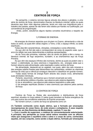 2
CENTROS DE FORÇA
No perispírito, o sistema nervoso liga-se através dos plexos e gânglios, a uma
série de centros de força, denominados chacras na literatura oriental, sobre os quais
devemos aqui dizer mais algumas palavras, tendo em vista sua importância para o
trabalho dos passes, apesar de não terem sido citados por Kardec na Codificação, por
conveniência de programação.
Antes, porém, estudemos alguns rápidos conceitos doutrinários a respeito da
Energia.
1) FORMAS DE ENERGIA
Há energias de diversos aspectos que circulam no Cosmo, alimentando a vida de
todos os seres, as quais têm várias origens: a Terra, o Sol, o espaço infinito, os seres
espirituais...
Todas elas têm características, vibrações, ondulações e cores diferentes.
As que vêm do Sol são sete e correspondem às cores do espectro solar, que o
arco-íris reflete nas suas deslumbrantes e poéticas apresentações.
As da Terra são primárias, violentas; vêm do centro do globo e têm o nome, na
literatura oriental, de fogo serpentino, kundalini, e as chamaremos aqui de Força
Primária.
As que vêm dos espaços infinitos são inúmeras, dentre as quais se podem citar o
“prana”, a eletricidade, os raios cósmicos o magnetismo, etc., energias estas que o
homem absorve pela alimentação, pela respiração e pelos centros de força.
Na alimentação, destacam-se os vegetais, nos quais, além dos sais minerais e
das energias solares fixadas pela fotossíntese nos carboidratos, existem as vitaminas
(aminas da vida) que a ciência já conseguiu descobrir e classificar em grande número.
Todas essas formas de energia fluem através dos corpos vivos, alimentando
suas atividades individuais.
Portanto, resumindo, verificamos que o homem encarnado se nutre:
a) de alimentos sólidos e líquidos, que absorve pelo sistema digestório;
b) de ar atmosférico, que absorve pelo sistema respiratório e pela pele;
c) de energias espirituais (fluidos e raios cósmicos) que absorve pelos centros
de força.
2) CENTROS DE FORÇA
Centros de Força ou Rodas são acumuladores e distribuidores de força
espiritual, situados no corpo etéreo (1) pelos quais transitam os fluidos energéticos de
uns para outros dos envoltórios exteriores do Espírito encarnado.
No homem comum, o centro de força se apresenta como um
(1) Também conhecido como duplo etérico, que é formado por emanações
neuropsíquicas do corpo físico, de onde emana o ectoplasma. A esse respeito
André Luiz, em Nos Domínios da Mediunidade, capítulo 11 nos diz:
“— Com o auxílio do supervisor, o médium foi convenientemente exteriorizado.
A princípio, seu perispírito ou corpo astral estava revestido com os eflúvios
vitais que asseguram o equilíbrio entre a alma e o corpo de carne, conhecidos
aqueles, em seu conjunto, como sendo o duplo etérico, formado por emanações
15
 