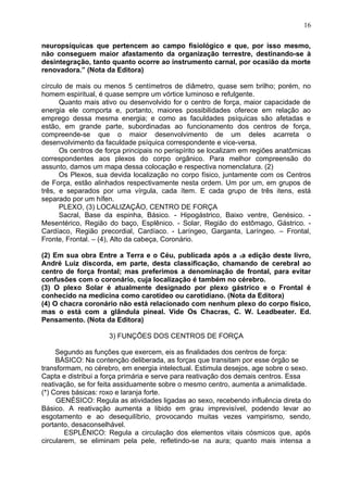 neuropsíquicas que pertencem ao campo fisiológico e que, por isso mesmo,
não conseguem maior afastamento da organização terrestre, destinando-se à
desintegração, tanto quanto ocorre ao instrumento carnal, por ocasião da morte
renovadora.” (Nota da Editora)
círculo de mais ou menos 5 centímetros de diâmetro, quase sem brilho; porém, no
homem espiritual, é quase sempre um vórtice luminoso e refulgente.
Quanto mais ativo ou desenvolvido for o centro de força, maior capacidade de
energia ele comporta e, portanto, maiores possibilidades oferece em relação ao
emprego dessa mesma energia; e como as faculdades psíquicas são afetadas e
estão, em grande parte, subordinadas ao funcionamento dos centros de força,
compreende-se que o maior desenvolvimento de um deles acarreta o
desenvolvimento da faculdade psíquica correspondente e vice-versa.
Os centros de força principais no perispírito se localizam em regiões anatômicas
correspondentes aos plexos do corpo orgânico. Para melhor compreensão do
assunto, damos um mapa dessa colocação e respectiva nomenclatura. (2)
Os Plexos, sua devida localização no corpo físico, juntamente com os Centros
de Força, estão alinhados respectivamente nesta ordem. Um por um, em grupos de
três, e separados por uma vírgula, cada ítem. E cada grupo de três itens, está
separado por um hífen.
PLEXO, (3) LOCALIZAÇÃO, CENTRO DE FORÇA
Sacral, Base da espinha, Básico. - Hipogástrico, Baixo ventre, Genésico. -
Mesentérico, Região do baço, Esplênico. - Solar, Região do estômago, Gástrico. -
Cardíaco, Região precordial, Cardíaco. - Laríngeo, Garganta, Laríngeo. – Frontal,
Fronte, Frontal. – (4), Alto da cabeça, Coronário.
(2) Em sua obra Entre a Terra e o Céu, publicada após a 1a edição deste livro,
André Luiz discorda, em parte, desta classificação, chamando de cerebral ao
centro de força frontal; mas preferimos a denominação de frontal, para evitar
confusões com o coronário, cuja localização é também no cérebro.
(3) O plexo Solar é atualmente designado por plexo gástrico e o Frontal é
conhecido na medicina como carotídeo ou carotidiano. (Nota da Editora)
(4) O chacra coronário não está relacionado com nenhum plexo do corpo fisico,
mas o está com a glândula pineal. Vide Os Chacras, C. W. Leadbeater. Ed.
Pensamento. (Nota da Editora)
3) FUNÇÕES DOS CENTROS DE FORÇA
Segundo as funções que exercem, eis as finalidades dos centros de força:
BÁSICO: Na contenção deliberada, as forças que transitam por esse órgão se
transformam, no cérebro, em energia intelectual. Estimula desejos, age sobre o sexo.
Capta e distribui a força primária e serve para reativação dos demais centros. Essa
reativação, se for feita assiduamente sobre o mesmo centro, aumenta a animalidade.
(*) Cores básicas: roxo e laranja forte.
GENÉSICO: Regula as atividades ligadas ao sexo, recebendo influência direta do
Básico. A reativação aumenta a libido em grau imprevisível, podendo levar ao
esgotamento e ao desequilíbrio, provocando muitas vezes vampirismo, sendo,
portanto, desaconselhável.
ESPLÊNICO: Regula a circulação dos elementos vitais cósmicos que, após
circularem, se eliminam pela pele, refletindo-se na aura; quanto mais intensa a
16
 