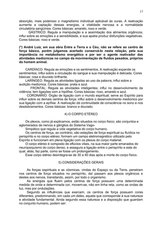 absorção, mais poderoso o magnetismo individual aplicável às curas. A reativação
aumenta a captação dessas energias, a vitalidade nervosa e a normalidade
circulatória sangüínea. Cores básicas: amarelo, roxo e verde.
GÁSTRICO: Regula a manipulação e a assimilação dos alimentos orgânicos;
influi sobre as emoções e a sensibilidade, e sua apatia produz disfunções vegetativas.
Cores básicas: roxo e verde.
(*) André Luiz, em sua obra Entre a Terra e o Céu, não se refere ao centro de
força básico, porém julgamos acertado conservá-lo nesta relação, pela sua
importância no metabolismo energético e por ser o agente reativador das
atividades mediúnicas no campo da movimentação de fluidos pesados, próprios
do homem animal.
CARDÍACO: Regula as emoções e os sentimentos. A reativação expande os
sentimentos; influi sobre a circulação do sangue e sua manipulação é delicada. Cores
básicas: rosa e dourado brilhante.
LARÍNGEO: Regula as atividades ligadas ao uso da palavra; influi sobre a
audição mediúnica. Cores básicas: prata e azul.
FRONTAL: Regula as atividades inteligentes; influi no desenvolvimento da
vidência; tem ligações com a hipófise. Cores básicas: roxo, amarelo e azul.
CORONÁRIO: Órgão de ligação com o mundo espiritual; serve ao Espírito para
influir sobre os demais centros de força; influi sobre o desenvolvimento mediúnico por
sua ligação com a epífise. A reativação dá continuidade de consciência no sono e nos
desdobramentos. Cores básicas: branco e dourado.
4) O CORPO ETÉREO
Os plexos, como já explicamos, estão situados no corpo fisico; são conjuntos e
aglomerados de nervos e gânglios do Sistema Vago-
Simpático que regula a vida vegetativa do corpo humano.
Os centros de força, ao contrário, são estações de força espiritual ou fluídica no
perispírito e no corpo etéreo; formam um campo eletromagnético utilizado pelo
Espírito e funcionam em plena ligação com os plexos do corpo material.
O corpo etéreo é composto de eflúvios vitais, na sua maior parte emanados do
neuropsiquismo do corpo denso, e assegura a ligação entre o perispírito e este do
qual, aliás, faz parte, como se fosse um prolongamento.
Esse corpo etéreo desintegra-se de 30 a 40 dias após a morte do corpo físico.
5) CONSIDERAÇÕES GERAIS
As forças espirituais e as cósmicas, vindas do Espaço ou da Terra, penetram
nos centros de força situados no perispírito, daí passam aos plexos orgânicos e
destes aos nervos, transitando, assim, por todo o organismo.
As energias que fluem pelos centros de força possuem uma determinada
medida de onda e determinada cor; movem-se, não em linha reta, como as ondas de
luz, mas por ondulações.
Segundo as influências que exercem, os centros de força possuem cores
diferentes, predominando, em cada um deles, aquela que corresponde à sua natureza
e atividade fundamental. Ainda segundo essa natureza e a disposição que guardam
no conjunto humano, podem ser:
17
 