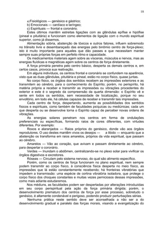 a)Fisiológicos — genésico e gástrico;
b) Emocionais — cardíaco e laríngeo;
c) Espirituais — frontal e coronário.
Estes últimos mantêm estreitas ligações com as glândulas epífise e hipófise
(pineal e pituitária) e funcionam como elementos de ligação com o mundo espiritual
superior, como já dissemos.
Alimentação sóbria, abstenção de tóxicos e outros fatores, influem sobremodo
no trânsito livre e desembaraçado das energias pelo binômio centro de força-plexo;
isto é muito importante para aqueles que dão passes e que necessitam manter
sempre suas próprias forças em perfeito ritmo e capacidade.
Os medicamentos materiais agem sobre as vísceras, músculos e nervos, mas as
energias fluídicas e magnéticas agem sobre os centros de força diretamente.
A força primária penetra pelo centro básico, desperta os demais centros e, em
certos casos, provoca sua reativação.
Em alguns indivíduos, os centros frontal e coronário se confundem na aparência,
visto que as duas glândulas, pituitária e pineal, estão no corpo físico, quase juntas.
No corpo fisico, os órgãos dos sentidos recebem as impressões exteriores e as
transmitem ao cérebro, para o conhecimento do Espírito; porém, no perispírito, há
matéria própria a receber e transmitir as impressões ou vibrações procedentes do
exterior e este é o segredo da compreensão da quarta dimensão: o Espírito vê e
sente em todos os sentidos, sem necessidade de localização, porque no seu
envoltório, em todo ele, há células capazes de receber e transmitir tais impressões.
Cada centro de força, despertando, aumenta as possibilidades dos sentidos
físicos e espirituais, como também de faculdades psíquicas ou mediúnicas; cada um
que desperta ou se desenvolve torna o Espírito capaz de perceber novas ordens de
vibrações.
As energias solares penetram nos centros em forma de ondulações
preferenciais ou específicas, formando raios de cores diferentes, com virtudes
diferentes. Por exemplo:
Roxos e alaranjados — Raios próprios do genésico, donde vão aos órgãos
reprodutores. O uso destes mantêm vivos os desejos — a libido — enquanto que a
abstenção os transforma em raios amarelos, próprios da vida espiritual, que passam
ao cérebro.
Amarelos — Vão ao coração, que avivam e passam diretamente ao cérebro,
para despertar o coronário.
Verdes — Inundam o abdômen, centralizando-se no plexo solar para vivificar os
órgãos digestivos e excretores.
Róseas — Circulam pelo sistema nervoso, do qual são alimento específico.
Porém, como os centros de força funcionam no plano espiritual, nem sempre
podem transmitir ao corpo físico, à consciência física desperta no meio físico, as
impressões que lá estão constantemente recebendo; há fronteiras vibratórias que
impedem a transmissão: uma espécie de cortina vibratória isoladora, que protege o
corpo físico dos choques constantes e muitas vezes perniciosos dessas impressões,
como mais adiante estudaremos.
Nos médiuns, as faculdades podem ser despertadas por alterações introduzidas
em seu corpo perispiritual pela ação da força primária dirigida; porém, o
desenvolvimento prematuro dos centros de força por esse processo, sobretudo o
genésico, é altamente condenável e perigoso, podendo produzir perturbações sérias.
Nenhuma prática neste sentido deve ser aconselhada a não ser a do
desenvolvimento gradual e paralelo das forças morais, visando a evangelização do
18
 