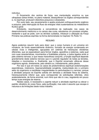 indivíduo.
O forçamento dos centros de força, sua manipulação empírica ou que
ultrapasse certos limites, no plano material, desequilibram os órgãos correspondentes
e, no espiritual, produzem distúrbios psíquicos e obsessões.
Por outro lado, seu esvaziamento e apatia produzem enfraquecimento orgânico
e psíquico, pela interrupção do fluxo de energias vitais sustentadoras do metabolismo
fluídico geral.
Entretanto, reconhecendo a conveniência da reativação nos casos de
desenvolvimento mediúnico e no campo das curas, estudamos um processo simples,
mediante o qual se pode, com os devidos cuidados, introduzir a utilização da Força
Primária nas práticas espíritas na forma demonstrada no Capítulo 19, Parte 13.
RESUMO
Agora podemos resumir tudo para dizer: que o corpo humano é um universo em
miniatura, de fundo essencialmente dinâmico, formado de energia condensada em
células vivas e inteligentes, agrupadas em colônias de hierarquias vibratórias
diferentes, que se especializam para formar órgãos, aparelhos e sistemas, cada qual
com suas características, movimentos e finalidades próprios, e todos ligados entre si
pelo sistema nervoso; e que nesse maravilhoso conjunto, a função espiritual depende
grandemente deste sistema nervoso que é o grande regulador de todas as tensões,
relações e movimentos; e, finalmente, que o Espírito encarnado utiliza-se desse
organismo agindo, diretamente, pelo cérebro ou, indiretamente, pelos plexos.
Por isso é que em todos os casos de predominância espiritual (exteriorizações
espontâneas, misticismo, hipersensibilidade congênita, mediunidade etc.) o primeiro
setor do organismo a manifestar irregularidades ou perturbações é o nervoso, porque
a atividade psíquica do Espírito solicita em demasia a atividade física do sistema,
hierarquicamente inferior que, para corresponder às solicitações referidas, vibra
aceleradamente, de forma anormal, num ritmo que não é o seu, esgotando em pouco
tempo suas energias de reserva.
Nestes casos, é necessário e urgente reduzir a atividade espiritual ou elevar o
padrão vibratório do corpo físico, pela purificação; mas este é assunto que escapa à
natureza e às limitações deste nosso trabalho.
19
 