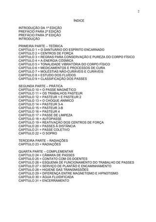 ÍNDICE
INTRODUÇÃO DA 1ª EDIÇÃO
PREFÁCIO PARA 2ª EDIÇÃO
PREFÁCIO PARA 3ª EDIÇÃO
INTRODUÇÃO
PRIMEIRA PARTE – TEÓRICA
CAPÍTULO 1 = O SANTUÁRIO DO ESPÍRITO ENCARNADO
CAPÍTULO 2 = CENTROS DE FORÇA
CAPÍTULO 3 = REGRAS PARA CONSERVAÇÃO E PUREZA DO CORPO FÍSICO
CAPÍTULO 4 = A ENERGIA CÓSMICA
CAPÍTULO 5 = TONALIDADE VIBRATÓRIA DO CORPO FÍSICO
CAPÍTULO 6 = MEDICAMENTOS E PROCESSOS DE CURA
CAPÍTULO 7 = MOLÉSTIAS NÃO-CURÁVEIS E CURÁVEIS
CAPÍTULO 8 = ESTUDO DOS FLUÍDOS
CAPÍTULO 9 = CLASSIFICAÇÃO DOS PASSES
SEGUNDA PARTE – PRÁTICA
CAPÍTULO 10 = O PASSE MAGNÉTICO
CAPÍTULO 11 = OS TRABALHOS PASTEUR
CAPÍTULO 12 = PASTEUR 1 E PASTEUR 2
CAPÍTULO 13 = O CHOQUE ANÍMICO
CAPÍTULO 14 = PASTEUR 3-A
CAPÍTULO 15 = PASTEUR 3-B
CAPÍTULO 16 = PASTEUR 4
CAPÍTULO 17 = PASSE DE LIMPEZA
CAPÍTULO 18 = AUTOPASSE
CAPÍTULO 19 = REATIVAÇÃO DOS CENTROS DE FORÇA
CAPÍTULO 20 = PASSES À DISTÂNCIA
CAPÍTULO 21 = PASSE COLETIVO
CAPÍTULO 22 = O SOPRO
TERCEIRA PARTE – RADIAÇÕES
CAPÍTULO 23 = RADIAÇÕES
QUARTA PARTE – COMPLEMENTAR
CAPÍTULO 24 = CÃMARA DE PASSES
CAPÍTULO 25 = CONTATO COM OS DOENTES
CAPÍTULO 26 = ESQUEMA DE FUNCIONAMENTO DO TRABALHO DE PASSES
CAPÍTULO 27 = SERVIÇO DE PLANTÃO E ENCAMINHAMENTO
CAPÍTULO 28 = HIGIENE DAS TRANSMISSÕES
CAPÍTULO 29 = DIFERENÇA ENTRE MAGNETISMO E HIPNOTISMO
CAPÍTULO 30 = ÁGUA FLUIDIFICADA
CAPÍTULO 31 = ENCERRAMENTO
2
 