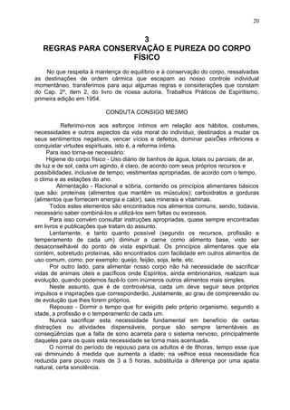 3
REGRAS PARA CONSERVAÇÃO E PUREZA DO CORPO
FÍSICO
No que respeita à mantença do equilíbrio e à conservação do corpo, ressalvadas
as destinações de ordem cármica que escapam ao nosso controle individual
momentâneo, transferimos para aqui algumas regras e considerações que constam
do Cap. 2º, item 2, do livro de nossa autoria, Trabalhos Práticos de Espiritismo,
primeira edição em 1954.
CONDUTA CONSIGO MESMO
Referimo-nos aos esforços íntimos em relação aos hábitos, costumes,
necessidades e outros aspectos da vida moral do indivíduo, destinados a mudar os
seus sentimentos negativos, vencer vícios e defeitos, dominar paixÕes inferiores e
conquistar virtudes espirituais, isto é, a reforma íntima.
Para isso torna-se necessário:
Higiene do corpo físico - Uso diário de banhos de água, totais ou parciais; de ar,
de luz e de sol, cada um agindo, é claro, de acordo com seus próprios recursos e
possibilidades, inclusive de tempo; vestimentas apropriadas, de acordo com o tempo,
o clima e as estações do ano.
Alimentação - Racional e sóbria, contendo os princípios alimentares básicos
que são: proteínas (alimentos que mantêm os músculos); carboidratos e gorduras
(alimentos que fornecem energia e calor), sais minerais e vitaminas.
Todos estes elementos são encontrados nos alimentos comuns, sendo, todavia,
necessário saber combiná-los e utilizá-los sem faltas ou excessos.
Para isso convém consultar instruções apropriadas, quase sempre encontradas
em livros e publicações que tratam do assunto.
Lentamente, e tanto quanto possível (segundo os recursos, profissão e
temperamento de cada um) diminuir a carne como alimento base, visto ser
desaconselhável do ponto de vista espiritual. Os princípios alimentares que ela
contém, sobretudo proteínas, são encontrados com facilidade em outros alimentos de
uso comum, como, por exemplo: queijo, feijão, soja, leite, etc.
Por outro lado, para alimentar nosso corpo não há necessidade de sacrificar
vidas de animais úteis e pacíficos onde Espíritos, ainda embrionários, realizam sua
evolução, quando podemos fazê-lo com inúmeros outros alimentos mais simples.
Neste assunto, que é de controvérsia, cada um deve seguir seus próprios
impulsos e inspirações que corresponderão, Justamente, ao grau de compreensão ou
de evolução que lhes forem próprios.
Repouso - Dormir o tempo que for exigido pelo próprio organismo, segundo a
idade, a profissão e o temperamento de cada um.
Nunca sacrificar esta necessidade fundamental em benefício de certas
distrações ou atividades dispensáveis, porque são sempre lamentáveis as
conseqüências que a falta de sono acarreta para o sistema nervoso, principalmente
daqueles para os quais esta necessidade se torna mais acentuada.
O normal do período de repouso para os adultos é de 8horas, tempo esse que
vai diminuindo à medida que aumenta a idade; na velhice essa necessidade fica
reduzida para pouco mais de 3 a 5 horas, substituída a diferença por uma apatia
natural, certa sonolência.
20
 