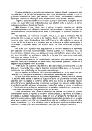 E coisas ainda piores sucedem em relação ao vício do álcool, responsável pela
degradação moral de milhões de pessoas, em todas as partes do mundo, obrigando
governos esclarecidos (como, por exemplo, o da França, ultimamente) a decretar
legislação coercitiva a fabricação e uso imoderado do álcool em seu território.
Julgamos completamente desnecessário qualquer comentário a respeito destes
vícios e de suas diferentes sintomatologias, que oscilam entre a euforia e o coma,
visto ser assunto por demais conhecido.
Não importa o que digam uns e outros, inclusive pessoas de ciência,
defendendo estes vícios, alegando não serem tão perniciosos como parecem: os que
os defendem são também viciados em maior ou menor grau e, portanto, suspeitos no
caso.
Os espíritas, se realmente desejam evoluir e, já que a evolução não se
conquista sem pureza de corpo e de espírito, devem combater e eliminar de si
mesmos estes vícios, libertando-se deles definitivamente. Não pode haver pureza de
corpo ou de sentimentos em pessoas que se entregam a vícios repugnantes e
perniciosos, praticando, assim, um suicídio lento, na mais lamentável negligência
moral.
Por outro lado, é preciso não esquecer que o viciado é assediado e dominado
por Espíritos inferiores desencarnados, mesmo quando não maléficos mas, da
mesma forma, viciados e que, não possuindo mais o corpo físico, atuam sobre eles e,
por seu intermédio, se satisfazem, inalando a fumaça dos cigarros ou aspirando,
deliciados, os vapores do álcool.
Há milhões de pessoas, no mundo inteiro, que vivem assim escravizadas pelos
Espíritos inferiores e utilizadas por estes como instrumentos passivos, submissos e
cegos de seus próprios vícios e paixões.
André Luiz, em sua obra Nos Domínios da Mediunidade, descreve uma cena de
botequim, mostrando como alguns Espíritos desencarnados, junto de fumantes e
bebedores, com triste feição, se demoravam expectantes.
Alguns sorviam as baforadas de fumo arremessadas ao ar, ainda aquecidas pelo
calor dos pulmões que as expulsavam, nisso encontrando alegria e alimento.
Outros aspiravam o hálito de alcoólatras impenitentes. Defeitos morais e paixões
- A batalha moral contra os defeitos e as paixões deve ser igualmente encetada pelos
espíritas sem vacilações e temores, sendo certo que desde os primeiros passos,
serão fortemente apoiados pelos benfeitores espirituais, que sempre estão atentos,
aguardando que tão salutares e imperiosas resoluções surjam e tomem consistência
no Espírito dos seus protegidos, entes amados que eles, os benfeitores, assumiram o
compromisso de assistir e proteger durante a encarnação.
Antes de encetar a luta contra os defeitos e as paixões tão comuns ao homem
inferior (como sejam, o orgulho, o egoísmo, a sensualidade, a hipocrisia, a avareza, a
crueldade, e outros) é necessário que cada um faça um programa individual de ação,
examine a influência que cada defeito ou paixão exerce sobre si mesmo e em seguida
inicie a repressão com confiança e disposição de lutar sem desfalecimentos, até o fim;
assim procedendo, logo aos primeiros passos, verá que o apoio recebido do Alto é
muito importante e que a vitória está desde o princípio, em suas próprias mãos.
22
 
