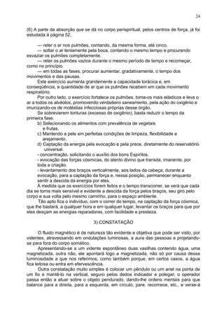 (6) A parte da absorção que se dá no corpo perispiritual, pelos centros de força, já foi
estudada à página 52.
— reter o ar nos pulmões, contando, da mesma forma, até cinco.
— soltar o ar lentamente pela boca, contando o mesmo tempo e procurando
esvaziar os pulmões completamente.
— reter os pulmões vazios durante o mesmo período de tempo e recomeçar,
como no princípio.
— em todas as fases, procurar aumentar, gradativamente, o tempo dos
movimentos e das pausas.
Este exercício aumenta grandemente a capacidade torácica e, em
conseqüência, a quantidade de ar que os pulmões recebem em cada movimento
respiratório.
Por outro lado, o exercício fortalece os pulmões, toma-os mais elásticos e leva o
ar a todos os alvéolos, promovendo verdadeiro saneamento, pela ação do oxigênio e
imunizando-os de moléstias infecciosas próprias desse órgão.
Se sobrevierem tonturas (excesso de oxigênio), basta reduzir o tempo da
primeira fase.
b) Selecionando os alimentos com prevalência de vegetais
e frutas.
c) Mantendo a pele em perfeitas condições de limpeza, flexibilidade e
arejamento.
d) Captação da energia pela evocação e pela prece, diretamente do reservatório
universal.
- concentração, solicitando o auxílio dos bons Espíritos.
- evocação das forças cósmicas, do alento divino que transita, imanente, por
toda a criação.
- levantamento dos braços verticalmente, aos lados da cabeça, durante a
evocação, para a captação da força e, nessa posição, permanecer enquanto
sentir a descida da energia por eles.
À medida que os exercícios forem feitos e o tempo transcorrer, se verá que cada
dia se torna mais sensível e evidente a descida da força pelos braços, seu giro pelo
corpo e sua volta pelo mesmo caminho, para o espaço ambiente.
Tão apto fica o indivíduo, com o correr do tempo, na captação da força cósmica,
que lhe bastará, a qualquer hora e em qualquer lugar, levantar os braços para que por
eles desçam as energias reparadoras, com facilidade e presteza.
3) CONSTATAÇÃO
O fluido magnético é de natureza tão evidente e objetiva que pode ser visto, por
videntes, atravessando em ondulações luminosas, a aura das pessoas e projetando-
se para fora do corpo somático.
Apresentando-se a um vidente espontâneo duas vasilhas contendo água, uma
magnetizada, outra não, ele apontará logo a magnetizada, não só por causa dessa
luminosidade a que nos referimos, como também porque, em certos casos, a água
fica leitosa ou entra em efervescência.
Outra constatação muito simples é colocar um pêndulo ou um anel na ponta de
um fio e mantê-lo na vertical, seguro pelos dedos indicador e polegar; o operador
passa então a atuar sobre o objeto pendurado, dando-lhe ordens mentais para que
balance para a direita, para a esquerda, em círculo, pare, recomece, etc., e verse-á
24
 