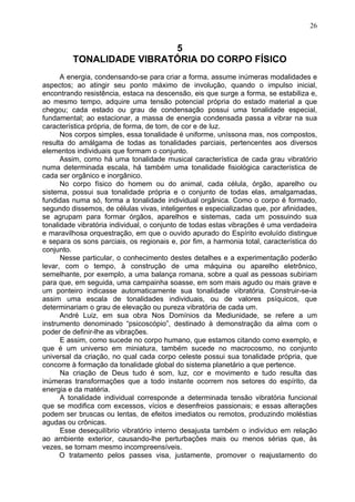 5
TONALIDADE VIBRATÓRIA DO CORPO FÍSICO
A energia, condensando-se para criar a forma, assume inúmeras modalidades e
aspectos; ao atingir seu ponto máximo de involução, quando o impulso inicial,
encontrando resistência, estaca na descensão, eis que surge a forma, se estabiliza e,
ao mesmo tempo, adquire uma tensão potencial própria do estado material a que
chegou; cada estado ou grau de condensação possui uma tonalidade especial,
fundamental; ao estacionar, a massa de energia condensada passa a vibrar na sua
característica própria, de forma, de tom, de cor e de luz.
Nos corpos simples, essa tonalidade é uniforme, uníssona mas, nos compostos,
resulta do amálgama de todas as tonalidades parciais, pertencentes aos diversos
elementos individuais que formam o conjunto.
Assim, como há uma tonalidade musical característica de cada grau vibratório
numa determinada escala, há também uma tonalidade fisiológica característica de
cada ser orgânico e inorgânico.
No corpo físico do homem ou do animal, cada célula, órgão, aparelho ou
sistema, possui sua tonalidade própria e o conjunto de todas elas, amalgamadas,
fundidas numa só, forma a tonalidade individual orgânica. Como o corpo é formado,
segundo dissemos, de células vivas, inteligentes e especializadas que, por afinidades,
se agrupam para formar órgãos, aparelhos e sistemas, cada um possuindo sua
tonalidade vibratória individual, o conjunto de todas estas vibrações é uma verdadeira
e maravilhosa orquestração, em que o ouvido apurado do Espírito evoluído distingue
e separa os sons parciais, os regionais e, por fim, a harmonia total, característica do
conjunto.
Nesse particular, o conhecimento destes detalhes e a experimentação poderão
levar, com o tempo, à construção de uma máquina ou aparelho eletrônico,
semelhante, por exemplo, a uma balança romana, sobre a qual as pessoas subiriam
para que, em seguida, uma campainha soasse, em som mais agudo ou mais grave e
um ponteiro indicasse automaticamente sua tonalidade vibratória. Construir-se-ia
assim uma escala de tonalidades individuais, ou de valores psíquicos, que
determinariam o grau de elevação ou pureza vibratória de cada um.
André Luiz, em sua obra Nos Domínios da Mediunidade, se refere a um
instrumento denominado “psicoscópio”, destinado à demonstração da alma com o
poder de definir-lhe as vibrações.
E assim, como sucede no corpo humano, que estamos citando como exemplo, e
que é um universo em miniatura, também sucede no macrocosmo, no conjunto
universal da criação, no qual cada corpo celeste possui sua tonalidade própria, que
concorre à formação da tonalidade global do sistema planetário a que pertence.
Na criação de Deus tudo é som, luz, cor e movimento e tudo resulta das
inúmeras transformações que a todo instante ocorrem nos setores do espírito, da
energia e da matéria.
A tonalidade individual corresponde a determinada tensão vibratória funcional
que se modifica com excessos, vícios e desenfreios passionais; e essas alterações
podem ser bruscas ou lentas, de efeitos imediatos ou remotos, produzindo moléstias
agudas ou crônicas.
Esse desequilíbrio vibratório interno desajusta também o indivíduo em relação
ao ambiente exterior, causando-lhe perturbações mais ou menos sérias que, às
vezes, se tornam mesmo incompreensíveis.
O tratamento pelos passes visa, justamente, promover o reajustamento do
26
 