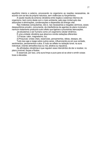 equilíbrio interno e externo, provocando no organismo as reações necessárias, de
acordo com as leis da própria natureza, sem violências ou forçamentos.
A saúde resulta da sintonia vibratória entre órgãos e sistemas internos do
organismo, bem como deste com o meio ambiente, pelo jogo ininterrupto das
absorções e eliminações, condensações e dispersões da energia vital.
Nas moléstias compulsórias, isto é, nas necessárias a resgates cármicos, esses
desequilíbrios provêm, comumente, da interferência de agentes do plano invisível e
nenhum tratamento produzirá outro efeito que ligeiras e provisórias atenuações.
Já estudamos o ser humano como um organismo celular dinâmico.
É uma unidade vibratória que absorve e emite radiações diferentes:
1) Físicas: calor, magnetismo, luz.
2) Psíquicas: ondas vitais, essenciais, pensamentos, idéias, desejos, etc.
Tudo isso age e reage sobre outros seres, influenciando-os em sua vontade,
sentimentos, pensamentos e atos. E tudo se reflete na radiação tonal, na aura
individual, criando atmosfera boa ou má, atrativa ou repulsiva.
As afinidades vibratórias é que regulam esse intercâmbio de dar e receber, no
plano invisível, forças e fluidos.
É essencial, por isso, uma aura limpa e pura para só se atrair e emitir coisas
boas e elevadas.
27
 