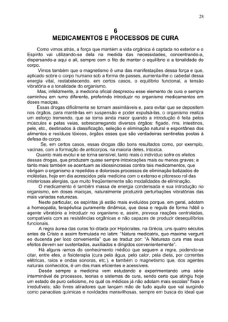 6
MEDICAMENTOS E PROCESSOS DE CURA
Como vimos atrás, a força que mantém a vida orgânica é captada no exterior e o
Espírito vai utilizando-se dela na medida das necessidades, concentrando-a,
dispersando-a aqui e ali, sempre com o fito de manter o equilíbrio e a tonalidade do
corpo.
Vimos também que o magnetismo é uma das manifestações dessa força e que,
aplicado sobre o corpo humano sob a forma de passes, aumenta-lhe o cabedal dessa
energia vital, restabelecendo, em certos casos, o equilíbrio funcional, a tensão
vibratória e a tonalidade do organismo.
Mas, infelizmente, a medicina oficial desprezou esse elemento de cura e sempre
caminhou em rumo diferente, preferindo introduzir no organismo medicamentos em
doses maciças.
Essas drogas dificilmente se tornam assimiláveis e, para evitar que se depositem
nos órgãos, para mantê-las em suspensão e poder expulsá-las, o organismo realiza
um esforço tremendo, que se torna ainda maior quando a introdução é feita pelos
músculos e pelas veias, sobrecarregando diversos órgãos: fígado, rins, intestinos,
pele, etc., destinados à classificação, seleção e eliminação natural e espontânea dos
alimentos e resíduos tóxicos, órgãos esses que são verdadeiras sentinelas postas à
defesa do corpo.
Se, em certos casos, essas drogas dão bons resultados como, por exemplo,
vacinas, com a formação de anticorpos, na maioria deles, intoxica.
Quanto mais evolui e se torna sensível, tanto mais o indivíduo sofre os efeitos
dessas drogas, que produzem quase sempre intoxicações mais ou menos graves; e
tanto mais também se acentuam as idiossincrasias contra tais medicamentos, que
obrigam o organismo a repetidos e dolorosos processos de eliminação batizados de
moléstias, hoje em dia acrescidos pela medicina com o extenso e pitoresco rol das
misteriosas alergias, que muito freqüentemente são modalidades de eliminação.
O medicamento é também massa de energia condensada e sua introdução no
organismo, em doses maciças, naturalmente produzirá perturbações vibratórias das
mais variadas naturezas.
Neste particular, os espíritas já estão mais evoluídos porque, em geral, adotam
a homeopatia, terapêutica puramente dinâmica, que dosa e regula de forma hábil o
agente vibratório a introduzir no organismo e, assim, provoca reações controladas,
compatíveis com as resistências orgânicas e não capazes de produzir desequilíbrios
funcionais.
A regra áurea das curas foi ditada por Hipócrates, na Grécia, uns quatro séculos
antes de Cristo e assim formulada no latim: “Natura medicatrix, quo maxime vergunt
eo ducenda per loco convenientia” que se traduz por: “A Natureza cura mas seus
efeitos devem ser sustentados, auxiliados e dirigidos convenientemente”.
Há alguns ramos do conhecimento médico que seguem a regra, podendo-se
citar, entre eles, a fisioterapia (cura pela água, pelo calor, pela dieta, por correntes
elétricas, raios e ondas sonoras, etc.), e também o magnetismo que, dos agentes
naturais conhecidos, é um dos mais eficientes e acessíveis.
Desde sempre a medicina vem estudando e experimentando uma série
interminável de processos, teorias e sistemas de cura, sendo certo que atingiu hoje
um estado de puro ceticismo, no qual os médicos já não adotam mais escolas” fixas e
irredutíveis; são livres atiradores que lançam mão de tudo aquilo que vai surgindo
como panacéias químicas e novidades maravilhosas, sempre em busca do ideal que
28
 
