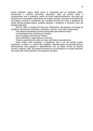 jamais atingiram. Agora, deste ponto, é necessário que os cientistas voltem,
rememorem o caminho percorrido, não-isento, aliás, de grande mérito e
compreendam que o problema, sendo de fundo espiritual-dinâmico, não pode ser
resolvido por inoculações sistemáticas de drogas químicas; estudem os fundamentos
da criação universal e considerem que somente levando em conta a existência da
tríade espírito-energia-matéria, poderão penetrar o problema e encontrar para ele
solução adequada.
Esta foi, aliás, a missão de Freud que, infelizmente, não penetrou no âmago do
problema, deixando de considerar o elemento ‘‘espírito’’ como fator fundamental.
Três etapas importantes já foram transpostas pela medicina oficial:
1)A descoberta dos micróbios por Pasteur;
2)A imunologia, teorizada por Herlich;
3)Os antibióticos, vulgarizados por Fleming.
Todas se aproximando, cada vez mais, dos fatores imponderáveis.
Numa etapa mais avançada, o Espiritismo virá a ser de grande auxílio,
explicando a origem e a causa das moléstias, classificandoas convenientemente e
demonstrando suas ligações e dependências com as falhas morais do Espírito
humano, próprias, aliás, das etapas primárias de sua evolução em mundos inferiores,
dos quais este nosso planeta é um expressivo exemplo.
29
 