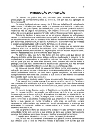 INTRODUÇÃO DA 1ª EDIÇÃO
Os passes, na prática livre, são utilizados pelos espíritas sem a menor
preocupação de conhecimento prático ou teórico e, nem por isso, sua aplicação se
torna menos útil.
Na quase totalidade desses casos, ela é feita por indivíduos já naturalmente
selecionados, indicados para essa tarefa, por possuírem mediunidade curadora ou,
muitas vezes, por puro impulso de caridade para com o próximo; para esse trabalho
mediúnico não se julgava indispensável, nem mesmo necessário, o conhecimento
prévio do assunto, porque quase sempre são os Espíritos desencarnados que agem.
Entretanto, também é certo que se os abnegados obreiros se enfronharem
nesses conhecimentos e se adestrarem na sua prática, cientificamente, a eficiência
do trabalho aumentará e muito facilitada ficará a tarefa dos benfeitores espirituais que,
por meio deles, exemplificam, no seio da humanidade, os ensinamentos de bondade
e cooperação preceituados no Evangelho do Cristo, que é a nossa Lei.
Ocorre ainda que há inúmeros confrades de boa vontade que se esforçam por
colaborar em todos os sentidos, inclusive em curas, como já dissemos, conquanto
nem sempre tenham possibilidades ou vagares para realizar estudos especializados,
como os necessários para o conhecimento deste assunto.
Ao escrever, pois, este livro, não temos em mira outra coisa que colocar ao
alcance de todos, ainda dos menos aptos a esforços intelectuais, o pequeno rol de
conhecimentos indispensáveis a uma prática judiciosa das radiações e dos passes,
não só para que esta se torne mais eficiente, como também para que se honre e
prestigie, cada vez mais, o conhecimento doutrinário do Espiritismo, que não deve ser
negligenciado ou desconhecido em nenhum de seus inúmeros aspectos.
No campo da ciência oficial, os passes magnéticos nunca foram aceitos e sua
aplicação vem sendo sempre ridicularizada, mesmo quando realizada por médicos e
outros profissionais titulados; por isso, como agente terapêutico, só muito rara e
excepcionalmente têm sido eles utilizados, e sua prática é até mesmo considerada
transgressão legal, sujeita a penalidades.
E o imposto que ainda se paga à rotina e ao preconceito das coisas do passado.
Entre os espíritas, todavia, o passe é um agente usual de cura e foi o Espiritismo
que promoveu sua reabilitação aos olhos do povo, prestando-lhe desta forma enorme
serviço, mormente ao mais humilde e necessitado que, dessa prática, aufere enormes
beneficios.
Ao mesmo tempo honrou, assim, o Espiritismo, a memória de todos aqueles
que, no campo científico, arrostando com dificuldades de toda sorte, tornaram-se
fiadores e pioneiros de sua aplicação: Paracelso e Van Helmont, na Idade Média; na
era moderna, Mesmer, Du Potet, Puissegur, Bué, Gauthier, La Fontaine, Deleuse e
outros eminentes e devotados investigadores que encarnaram na Terra com essa
tarefa e que, apesar de nunca tomados a sério mas, ao contrário, sempre
desprezados pelos corifeus das academias, jamais desanimaram e acabaram por
estabelecer fundamentos sólidos ao conhecimento e à prática deste eficiente
elemento de cura natural.
Não se ignora que tanto os passes como as radiações são conhecidos desde a
antiguidade, tendo sido corrente a sua prática, se bem que sempre rigorosamente
privativa de iniciados e sacerdotes de várias religiões, em santuários fechados.
O próprio Jesus não ensinou a curar por meio de imposição de mãos?
Mas, se não fora o Espiritismo, promovendo sua generalização e demonstrando
sua utilidade para a cura de moléstias fisicas e psíquicas, sem dúvida que tais
3
 