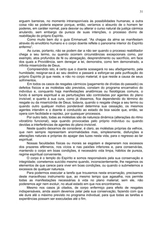 erguem barreiras, no momento intransponíveis às possibilidades humanas; e outra
coisa não se poderia esperar porque, então, veríamos o absurdo de o homem ter
poderes, em caráter normal, para desviar ou alterar o curso natural da justiça cármica
anulando, sem embargo da pureza de suas intenções, o processo divino de
reabilitação do próprio Espírito.
Como muito bem diz o guia Emmanuel: “As chagas da alma se manifestam
através do envoltório humano e o corpo doente reflete o panorama interior do Espírito
enfermo”.
As curas, portanto, não se podem dar a não ser quando o processo reabilitador
chega a seu termo, ou quando ocorrem circunstâncias excepcionais como, por
exemplo, atos profundos de fé ou abnegação, desprendimento ou sacrifício, em face
dos quais a Providência, sem denegar a lei, demonstra, como tem demonstrado, a
infinita misericórdia de Deus.
Compreendido isto, é certo que o doente sossegará no seu afadigamento, pela
humildade; resignar-se-á ao seu destino e passará a esforçar-se pela purificação do
próprio Espírito já que neste, e não no corpo material, é que reside a causa de seus
sofrimentos.
Em todos os casos de resgates cármicos (pagamento de dívidas do passado) os
defeitos físicos e as moléstias são previstos, constam do programa encarnativo do
indivíduo e, conquanto haja manifestações anatômicas ou fisiológicas comuns, o
fundo é sempre espiritual e as perturbações são controladas por agentes do plano
invisível; e quanto à sua cura, como já dissemos, fica dependendo do término do
resgate ou da misericórdia de Deus; todavia, quando o resgate chega a seu termo ou
quando outro qualquer motivo ponderável determina sua cessação, os mesmos
agentes intervêm e o doente é conduzido ao estado de boa saúde que, então, se
opera com facilidade e rapidez, por quaisquer processos.
Por outro lado, todas as moléstias são de natureza dinâmica (alterações do ritmo
vibratório funcional), seja quando provocadas pelo próprio indivíduo ou quando
devidas a interferências de agentes do plano invisível.
Neste quadro deixamos de considerar, é claro, as moléstias próprias da velhice,
que nem sempre representam anormalidades mas, simplesmente, disfunções e
alterações naturais e próprias do apagar das luzes nesta vida, para o regresso ao lar
espiritual.
Nossas faculdades físicas ou morais se esgotam e degeneram nos excessos
dos prazeres efêmeros, nos vícios e nas paixões inferiores e, para conservá-las,
mantendo o corpo em boas condições, é necessário vida limpa, hábitos de pureza,
regime espiritual conveniente.
O corpo é o templo do Espírito e somos responsáveis pela sua conservação e
integridade; cometemos suicídio mesmo quando, inconscientemente, lhe negamos os
elementos de que carece para viver em boas condições, ou quando o submetemos a
excessos de qualquer natureza.
Para podermos executar a tarefa que trouxemos nesta encarnação, precisamos
deste maravilhoso instrumento que, ao mesmo tempo que agasalha, nos permite
todas as manifestações necessárias à vida no plano material; sem ele, não
poderemos agir nem evoluir, no atual estado em que nos encontramos.
Mesmo nos casos já citados, de corpo enfermiço para efeito de resgates
indispensáveis, ainda assim devemos zelar pela sua conservação, fazendo com que
ele dure até o máximo previsto no programa individual, para que todas as tarefas e
experiências possam ser executadas até o fim.
31
 