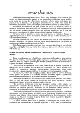 8
ESTUDO DOS FLUÍDOS
Originariamente emprega-se o termo “fluido” para designar a força operante das
curas, nos tratamentos pelos passes e nas operações mediúnicas, como também
para todas as formas de influenciação psíquica exterior sobre indivíduos, em
presença ou a distância, em quaisquer circunstâncias e, ainda, nos casos dos
fenômenos provocados como, por exemplo, nos trabalhos comuns de efeitos físicos.
Realmente as influências em geral podem ser físicas ou psíquicas, sendo as
primeiras, justamente, as que ocorrem por influência dos fluidos, enquanto as últimas
são do campo, também bastante vasto, dos agentes telepáticos, isto é, dos que
operam as transmissões de idéias, pensamentos, impulsos, desejos, etc.
O termo fluido é genérico e indica as emanações, as radiações físicas ou
orgânicas provindas de outras pessoas no ambiente em que se situa o doente, ou de
Espíritos desencarnados.
O fluido provindo de uma pessoa encarnada nada mais é que magnetismo
humano, emanação de matéria orgânica, força animal existente ou decorrente da
atividade das células que formam o corpo físico.
Este fluido, esta emanação podem ser bons ou maus, benéficos ou perniciosos,
segundo a condição física ou moral do emissor, e concorrem a formar as auras
individuais. (7)
(7) Vide o Capitulo “Estudo do Perispírito” em Iniciação Espírita, Editora
Aliança.
Essa emissão pode ser voluntária ou involuntária, deliberada ou inconsciente.
Um Espírito inferior, desencarnado, pode impregnar as pessoas de fluidos ruins,
mórbidos, com sua simples aproximação, mesmo quando não tenha a idéia de fazê-lo
e ignore o que está acontecendo.
A contaminação deliberada, muito mais maléfica que a anterior, transmite ao
doente não só os próprios fluidos pesados e mórbidos do Espírito inferior, com
também o contingente psíquico complementar, representado pelos maus
pensamentos e pelos desejos maléficos do emissor, movimentados pela vontade.
O mau fluido, dotado de vibração pesada e baixa, afeta os centros de força,
destes passa aos plexos e ao sistema nervoso, atacando órgãos e produzindo
perturbações psicossomáticas de inúmeros aspectos e naturezas.
Há fluidos tão pesados, tão animalizados e impuros que possuem mau cheiro;
além do mal que fazem quando se impregnam em nosso perispírito, causam
repugnância e agem fortemente sobre os órgãos internos.
Os sensitivos (médiuns), mais que quaisquer outros, estão sujeitos ao
recebimento constante desses fluidos e, se não procederem diariamente aos
trabalhos de limpeza psíquica, acabarão por se tornarem vítimas crônicas e
submissas de graves perturbações pro vindas da contaminação fluídica.
Os Espíritos obsessores condensam fluidos até torná-los viscosos, fortemente
aderentes e com eles envolvem as regiões ou os órgãos que desejam atingir e até
mesmo a aura toda da vítima, isolando esta completamente do meio exterior; nestes
casos, e não havendo reações da parte desta, nem mesmo os próprios Espíritos
protetores podem agir socorrendo.
O passe dissolve esse visco e permite a penetração dos fluidos finos e
luminosos que restabelecem as funções orgânicas. O fluido bom, contrariamente,
32
 
