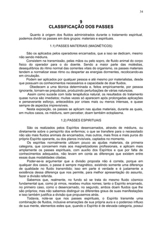 9
CLASSIFICAÇÃO DOS PASSES
Quanto à origem dos fluidos administrados durante o tratamento espiritual,
podemos dividir os passes em dois grupos: materiais e espirituais.
1.1) PASSES MATERIAIS (MAGNÉTICOS)
São os aplicados pelos operadores encarnados, que a isso se dedicam, mesmo
não sendo médiuns.
Consistem na transmissão, pelas mãos ou pelo sopro, de fluido animal do corpo
fisico do operador para o do doente. Sendo a maior parte das moléstias,
desequilíbrios do ritmo normal das correntes vitais do organismo, os passes materiais
tendem a normalizar esse ritmo ou despertar as energias dormentes, recolocando-as
em circulação.
Podem ser aplicados por qualquer pessoa e até mesmo por materialistas, desde
que possuam os conhecimentos necessários e capacidade de doar fluidos.
Obedecem a uma técnica determinada e, feitos empiricamente, por pessoa
ignorante, tornam-se prejudiciais, produzindo perturbações de várias naturezas.
Assim como sucede com toda terapêutica natural, os resultados do tratamento
quase nunca são imediatos; muitas vezes só aparecem após prolongadas aplicações
e perseverante esforço, antecedidos por crises mais ou menos intensas, e quase
sempre de aspectos imprevisíveis.
Nesta exposição, os passes se aplicam nas ajudas materiais, durante as quais,
em muitos casos, os médiuns, sem perceber, doam também ectoplasma.
1.2) PASSES ESPIRITUAIS
São os realizados pelos Espíritos desencarnados, através de médiuns, ou
diretamente sobre o perispírito dos enfermos; o que se transfere para o necessitado
não são mais fluidos animais de encarnados, mas outros, mais finos e mais puros do
próprio Espírito operante, ou dos planos invisíveis, captados no momento.
Os espíritas normalmente utilizam pouco as ajudas materiais, da primeira
categoria, que concernem mais aos magnetizadores profissionais, e aplicam mais
amplamente os passes espirituais, com auxílio dos Espíritos e que por falta de
conhecimentos adequados, não levam em conta as diferenças que existem entre
essas duas modalidades citadas.
Poder-se-ia argumentar que a divisão proposta não é correta, porque em
qualquer dos casos, o passe é sempre magnético, existindo somente uma diferença
de qualidade no fluido transmitido; isso em parte é verdade e é justamente a
existência dessa diferença que nos permite, para melhor apresentação do assunto,
fazer a divisão referida.
Sabemos que, realmente, no fundo só se trata do mesmo fluido cósmico
fundamental que, como já vimos, recebeu muitos nomes; tanto o Espírito encarnado,
no primeiro caso, como o desencarnado, no segundo, ambos doam fluidos que lhe
são próprios; mas não sabemos distinguir os diferentes graus de suas manifestações
e isso também justifica a divisão que propusemos atrás.
Todavia, note-se que nos passes espirituais, o Espírito transmite uma
combinação de fluidos, inclusive emanações de sua própria aura e o poderoso influxo
de sua mente, elementos estes que, quando o Espírito é de elevada categoria, possui
34
 