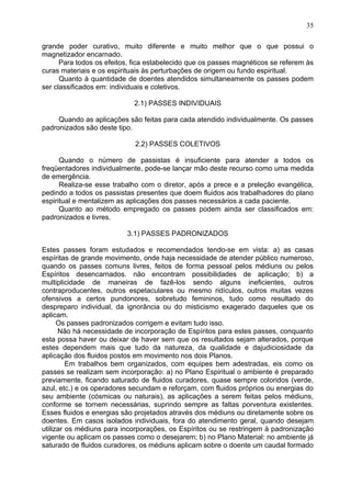 grande poder curativo, muito diferente e muito melhor que o que possui o
magnetizador encarnado.
Para todos os efeitos, fica estabelecido que os passes magnéticos se referem às
curas materiais e os espirituais às perturbações de origem ou fundo espiritual.
Quanto à quantidade de doentes atendidos simultaneamente os passes podem
ser classificados em: individuais e coletivos.
2.1) PASSES INDIVIDUAIS
Quando as aplicações são feitas para cada atendido individualmente. Os passes
padronizados são deste tipo.
2.2) PASSES COLETIVOS
Quando o número de passistas é insuficiente para atender a todos os
freqüentadores individualmente, pode-se lançar mão deste recurso como uma medida
de emergência.
Realiza-se esse trabalho com o diretor, após a prece e a preleção evangélica,
pedindo a todos os passistas presentes que doem fluidos aos trabalhadores do plano
espiritual e mentalizem as aplicações dos passes necessários a cada paciente.
Quanto ao método empregado os passes podem ainda ser classificados em:
padronizados e livres.
3.1) PASSES PADRONIZADOS
Estes passes foram estudados e recomendados tendo-se em vista: a) as casas
espíritas de grande movimento, onde haja necessidade de atender público numeroso,
quando os passes comuns livres, feitos de forma pessoal pelos médiuns ou pelos
Espíritos desencarnados. não encontram possibilidades de aplicação; b) a
multiplicidade de maneiras de fazê-los sendo alguns ineficientes, outros
contraproducentes, outros espetaculares ou mesmo ridículos, outros muitas vezes
ofensivos a certos pundonores, sobretudo femininos, tudo como resultado do
despreparo individual, da ignorância ou do misticismo exagerado daqueles que os
aplicam.
Os passes padronizados corrigem e evitam tudo isso.
Não há necessidade de incorporação de Espíritos para estes passes, conquanto
esta possa haver ou deixar de haver sem que os resultados sejam alterados, porque
estes dependem mais que tudo da natureza, da qualidade e dajudiciosidade da
aplicação dos fluidos postos em movimento nos dois Planos.
Em trabalhos bem organizados, com equipes bem adestradas, eis como os
passes se realizam sem incorporação: a) no Plano Espiritual o ambiente é preparado
previamente, ficando saturado de fluidos curadores, quase sempre coloridos (verde,
azul, etc.) e os operadores secundam e reforçam, com fluidos próprios ou energias do
seu ambiente (cósmicas ou naturais), as aplicações a serem feitas pelos médiuns,
conforme se tornem necessárias, suprindo sempre as faltas porventura existentes.
Esses fluidos e energias são projetados através dos médiuns ou diretamente sobre os
doentes. Em casos isolados individuais, fora do atendimento geral, quando desejam
utilizar os médiuns para incorporações, os Espíritos ou se restringem à padronização
vigente ou aplicam os passes como o desejarem; b) no Plano Material: no ambiente já
saturado de fluidos curadores, os médiuns aplicam sobre o doente um caudal formado
35
 