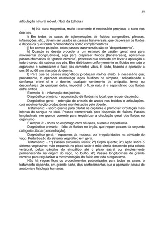 articulação natural móvel. (Nota da Editora)
h) Na cura magnética, muito raramente é necessário provocar o sono nos
doentes.
i) Em todos os casos de aglomerações de fluidos: congestões, pletoras,
inflamações, etc., devem ser usados os passes transversais, que dispersam os fluidos
e depois os que foram recomendados como complementares.
j) No campo psíquico, estes passes transversais são de “despertamento”.
k) Quando se deseja proceder a um estímulo de caráter geral, seja para
movimentar (longitudinais), seja para dispersar fluidos (transversais), aplicam-se
passes chamados de “grande corrente”, processo que consiste em levar a aplicação a
todo o corpo, da cabeça aos pés. Eles distribuem uniformemente os fluidos em todo o
organismo e normalizam o fluxo das correntes vitais. É dado, ficando o operador a
uns 50 ou 60 cm afastado do doente.
l) Para que os passes magnéticos produzam melhor efeito, é necessário que,
previamente, o operador estabeleça laços fluídicos de simpatia, solidariedade e
confiança entre si e o doente; qualquer sentimento de antipatia, temor ou
desconfiança de qualquer deles, impedirá o fluxo natural e espontâneo dos fluidos
entre ambos.
Exemplo 1: - inflamação dos joelhos.
Diagnóstico primário: - acumulação de fluidos no local, que requer dispersão.
Diagnóstico geral: - retenção de cristais de uratos nos tecidos e articulações,
cuja movimentação produz dores manifestadas pelo doente.
Tratamento: - sopro quente para dilatar os capilares e promover circulação mais
intensa do sangue no local. Passes transversais para dispersão de fluidos. Passes
longitudinais em grande corrente para regularizar a circulação geral dos fluidos no
organismo.
Exemplo 2: - dores no estômago com náuseas, suores e inapetência.
Diagnóstico primário: - falta de fluidos no órgão, que requer passes da segunda
categoria citada (concentração).
Diagnóstico geral: - espasmos da mucosa, por irregularidades na atividade do
vago. Perturbação do sistema vegetativo em geral.
Tratamento: - 1º) Passes circulares locais; 2º) Sopro quente; 3º) Ação sobre o
sistema vegetativo: mão esquerda no plexo solar e mão direita descendo pela coluna
vertebral, pelos gânglios do simpático até o plexo sacral ou simplesmente
permanecendo na origem do vago, no bulbo; 4º) Passes longitudinais de grande
corrente para regularizar a movimentação do fluido em todo o organismo.
Não há regras fixas ou procedimentos padronizados para todos os casos; o
tratamento depende, em grande parte, dos conhecimentos que o operador possui de
anatomia e fisiologia humanas.
39
 