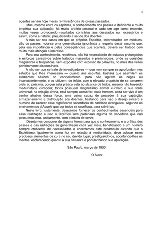 agentes seriam hoje meras reminiscências de coisas passadas.
Mas, mesmo entre os espíritas, o conhecimento dos passes e deficiente e muito
empírica sua aplicação; há muito arbítrio pessoal e cada um age como entende,
muitas vezes provocando resultados contrários aos desejados ou necessários e
assim, como é natural, prejudicando a saúde dos doentes.
A não ser nos casos em que os próprios Espíritos, incorporados em médiuns,
dão os passes, nota-se uma generalizada ignorância a respeito deste assunto que,
pela sua importância e pelas conseqüências que acarreta, deverá ser tratado com
muito mais atenção e interesse.
Para seu conhecimento, repetimos, não há necessidade de estudos prolongados
e esforços cansativos sobre tratados massudos e pretensiosos, onde as questões
magnéticas e telepáticas, vêm expostas com excesso de palavras, no mais das vezes
perfeitamente dispensáveis.
A não ser que se trate de investigadores — que nem sempre se aprofundam nos
estudos que lhes interessam — quanto aos espíritas, bastará que assimilem os
elementos básicos do conhecimento, para não agirem às cegas ou
inconscientemente, e os utilizem, de início, com o elevado propósito de se tornarem
úteis ao próximo, porque esta prática está ao alcance de todos, mesmo não havendo
mediunidade curadora; todos possuem magnetismo animal curativo e sua fonte
universal, na criação divina, está sempre acessível; cada homem, cada ser vivo é um
centro atrativo dessa força, uma usina capaz de proceder à sua captação,
armazenamento e distribuição aos doentes, bastando para isso o desejo sincero e
humilde de exercer esse dignificante sacerdócio de caridade evangélica, segundo os
ensinamentos d’Aquele que por todos se sacrificou, para salvá-los.
Neste livro, justamente, desejamos fornecer os conhecimentos essenciais para
essa realização e isso o fazemos sem pretensão alguma de sabedoria que não
possuímos mas, unicamente, com o intuito de servir.
Desejamos concorrer de alguma forma para que o conhecimento e a prática dos
passes e das radiações se generalizem cada vez mais, beneficiando a um número
sempre crescente de necessitados e encerramos este preâmbulo dizendo que o
Espiritismo, igualmente como fez em relação à mediunidade, deve colocar estes
preciosos elementos de cura no seu devido lugar, prestigiando-os, apontando-lhes os
méritos, esclarecendo quanto à sua natureza e popularizando sua aplicação.
São Pau/o, março de 1950
O Autor
4
 
