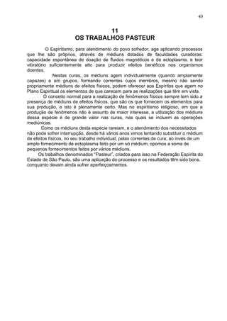 11
OS TRABALHOS PASTEUR
O Espiritismo, para atendimento do povo sofredor, age aplicando processos
que lhe são próprios, através de médiuns dotados de faculdades curadoras:
capacidade espontânea de doação de fluidos magnéticos e de ectoplasma, e teor
vibratório suficientemente alto para produzir efeitos benéficos nos organismos
doentes.
Nestas curas, os médiuns agem individualmente (quando amplamente
capazes) e em grupos, formando correntes cujos membros, mesmo não sendo
propriamente médiuns de efeitos físicos, podem oferecer aos Espíritos que agem no
Plano Espiritual os elementos de que carecem para as realizações que têm em vista.
O conceito normal para a realização de fenômenos físicos sempre tem sido a
presença de médiuns de efeitos físicos, que são os que fornecem os elementos para
sua produção, e isto é plenamente certo. Mas no espiritismo religioso, em que a
produção de fenômenos não é assunto de maior interesse, a utilização dos médiuns
dessa espécie é de grande valor nas curas, nas quais se incluem as operações
mediúnicas.
Como os médiuns desta espécie rareiam, e o atendimento dos necessitados
não pode sofrer interrupção, desde há vários anos vimos tentando substituir o médium
de efeitos físicos, no seu trabalho individual, pelas correntes de cura; ao invés de um
amplo fornecimento de ectoplasma feito por um só médium, opomos a soma de
pequenos fornecimentos feitos por vários médiuns.
Os trabalhos denominados “Pasteur”, criados para isso na Federação Espírita do
Estado de São Paulo, são uma aplicação do processo e os resultados têm sido bons,
conquanto devam ainda sofrer aperfeiçoamentos.
40
 