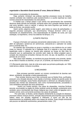 organizador e Secretário Geral durante 27 anos. (Nota da Editora)
mais graves e avançadas de obsessões.
Urge, portanto, introduzir nas práticas espíritas processos novos de trabalho,
visando combater tais malefícios pelo esclarecimento e o auxílio espiritual ao maior
número possível de necessitados nos dois planos.
À medida que o tempo passa e que vamos nos aproximando dos momentos
decisivos deste período de transição, aumenta sobre nós a pressão dessas forças do
mal como também, como é natural, o esforço dos bons Espíritos que tentam, por
todas as formas, nos prestar auxílio.
Assim sendo, julgamos poder sugerir, para todos os casos de perturbações, o
seguinte processo avançado, que denominamos “Choque Anímico” (CH) e que
representa um desdobramento, uma especialização do trabalho de curas, por cuja
aceitação, no Espiritismo, vimos nos batendo há tempos. (11)
2) PARTE PRATICA
O grupo é formado com pessoas previamente selecionadas (um mínimo de três,
além do aplicador); sentam-se em semicírculo, colocando-se o aplicador de costas
para a corrente (foto 10).
Os doentes são conduzidos ao grupo e mantidos a uma distância de um metro
(mais ou menos). O aplicador faz a captação (foto 8) e estende a sua mão direita
espalmada sobre a cabeça do doente para polarizar as forças do Alto (foto 9),
enquanto que os participantes da corrente (sem dada de mãos) projetam para o
coração dos obsessores emissões intensas de amor, de paz, de equilíbrio, no curto
período de um minuto.
Nos casos mais rebeldes, os membros do grupo formarão uma corrente, dando-
se as mãos e trazidos os doentes, um por um, à corrente, da mesma forma anterior.
(11) Revisando este texto, mais de vinte anos após sua primeira publicação, em 1950,
nada temos a alterar, inclusive na prática.
3) MECANISMO
Este processo permitirá assistir um número considerável de doentes sem
deixar, entretanto, de atender a todos pessoalmente.
Para rematar diremos que é fato conhecido que os fluidos finos, purificados,
possuem uma vibração elevada, muito rápida e luminosa, dotada de grande poder de
penetração e irradiação; esses fluidos desarticulam e eliminam as vibrações baixas e
pesadas das mentes dos obsessores, bem como momentaneamente, procederão a
uma verdadeira saturação dos seus perispíritos.
André Luiz mostra sempre, nos casos de obsessões, manchas fluídicas
escuras, acumuladas na região do córtex cerebral, ponto de eleição, juntamente como
cerebelo, para o bombardeio das forças malignas que visam cortar as ligações com o
cérebro carnal, como comumente acontece nos casos de epilepsia.
Por outro lado, os fluidos, sendo dirigidos diretamente ao coração do obsessor,
provocam intenso choque anímico, emoção desconhecida para Espíritos que somente
sabem vibrar em escalas negativas e inferiores; é como um jato de luz
repentinamente se projetando sobre uma massa de sombra. Esse choque emocional
aos poucos vai alterando sentimentos, pensamentos e atos. (12)
43
 