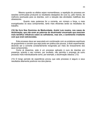 Mesmo quando os efeitos sejam momentâneos, a repetição do processo em
sessões continuadas produzirá os resultados desejados de cura ou, pelo menos, de
melhoria acentuada para os doentes, com a redução das atividades maléficas dos
obsessores.
Quanto mais poderosa for a corrente, em número e força, e mais
evangelizados os seus componentes, tanto mais eficientes serão os resultados do
trabalho.
(12) No livro Nos Domínios da Mediunidade, André Luiz mostra, nos casos de
doutrinação, que não eram as palavras do doutrinador encarnado que exerciam
mais benéfica influência sobre os sofredores, mas sim, o sentimento irradiante
com que eram estruturadas.
Este processo deve ser executado em combinação com os protetores espirituais
do grupamento e convém que seja posto em prática aos poucos, a titulo experimental,
devendo ser a corrente constantemente revigorada por meio de revezamento dos
seus componentes.
Como já dissemos, este é um processo aplicado à cura de doentes em
presença, quando o seu número, por avultado, não permitia o emprego de outro
processo mais individualizante como, por exemplo, a doutrinação clássica. (13)
(13) O longo período de experiência provou que este processo é seguro e seus
resultados altamente positivos nos dois planos.
44
 