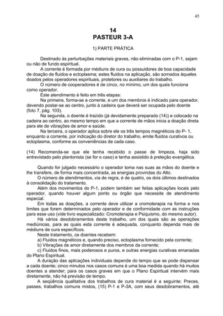 14
PASTEUR 3-A
1) PARTE PRÁTICA
Destinado às perturbações materiais graves, não eliminadas com o P-1, sejam
ou não de fundo espiritual.
A corrente é formada por médiuns de cura ou possuidores de boa capacidade
de doação de fluidos e ectoplasma; estes fluidos na aplicação, são somados àqueles
doados pelos operadores espirituais, protetores ou auxiliares do trabalho.
O número de cooperadores é de cinco, no mínimo, um dos quais funciona
como operador.
Este atendimento é feito em três etapas:
Na primeira, forma-se a corrente, e um dos membros é indicado para operador,
devendo postar-se ao centro, junto à cadeira que deverá ser ocupada pelo doente
(foto 7, pág. 103).
Na segunda, o doente é trazido (já devidamente preparado (14)) e colocado na
cadeira ao centro, ao mesmo tempo em que a corrente de mãos inicia a doação direta
para ele de vibrações de amor e saúde.
Na terceira, o operador aplica sobre ele os três tempos magnéticos do P- 1,
enquanto a corrente, por indicação do diretor do trabalho, emite fluidos curativos ou
ectoplasma, conforme as conveniências de cada caso.
(14) Recomenda-se que ele tenha recebido o passe de limpeza, haja sido
entrevistado pelo plantonista (se for o caso) e tenha assistido à preleção evangélica.
Quando for julgado necessário o operador toma nas suas as mãos do doente e
lhe transfere, de forma mais concentrada, as energias provindas do Alto.
O número de atendimentos, via de regra, é de quatro, os dois últimos destinados
à consolidação do tratamento.
Além dos movimentos do P-1, podem também ser feitas aplicações locais pelo
operador, quando houver algum ponto ou órgão que necessite de atendimento
especial.
Em todas as doações, a corrente deve utilizar a cromoterapia na forma e nos
limites que forem determinados pelo operador e de conformidade com as instruções
para esse uso (vide livro especializado: Cromoterapia e Psiquismo, do mesmo autor).
Há vários desdobramentos deste trabalho, um dos quais são as operações
mediúnicas, para as quais esta corrente é adequada, conquanto dependa mais de
médiuns de cura específicos.
Neste tratamento, os doentes recebem:
a) Fluidos magnéticos e, quando preciso, ectoplasma fornecido pela corrente;
b) Vibrações de amor diretamente dos membros da corrente;
c) Fluidos finos, mais poderosos e puros, e outras energias curativas emanadas
do Plano Espiritual.
A duração das aplicações individuais depende do tempo que se pode dispensar
a cada doente; cinco minutos nos casos comuns é uma boa medida quando há muitos
doentes a atender; para os casos graves em que o Plano Espiritual intervém mais
diretamente, não há previsão de tempo.
A seqüência qualitativa dos trabalhos de cura material é a seguinte: Preces,
passes, trabalhos comuns mistos, (15) P-1 e P-3A, com seus desdobramentos, até
45
 