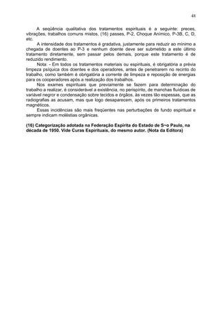 A seqüência qualitativa dos tratamentos espirituais é a seguinte: preces,
vibrações, trabalhos comuns mistos, (16) passes, P-2, Choque Anímico, P-3B, C, D,
etc.
A intensidade dos tratamentos é gradativa, justamente para reduzir ao mínimo a
chegada de doentes ao P-3 e nenhum doente deve ser submetido a este último
tratamento diretamente, sem passar pelos demais, porque este tratamento é de
reduzido rendimento.
Nota: - Em todos os tratamentos materiais ou espirituais, é obrigatória a prévia
limpeza psíquica dos doentes e dos operadores, antes de penetrarem no recinto do
trabalho, como também é obrigatória a corrente de limpeza e reposição de energias
para os cooperadores após a realização dos trabalhos.
Nos exames espirituais que previamente se fazem para determinação do
trabalho a realizar, é considerável a existência, no perispírito, de manchas fluídicas de
variável negror e condensação sobre tecidos e órgãos, às vezes tão espessas, que as
radiografias as acusam, mas que logo desaparecem, após os primeiros tratamentos
magnéticos.
Essas incidências são mais freqüentes nas perturbações de fundo espiritual e
sempre indicam moléstias orgânicas.
(16) Categorização adotada na Federação Espírita do Estado de S~o Paulo, na
década de 1950. Vide Curas Espirituais, do mesmo autor. (Nota da Editora)
48
 