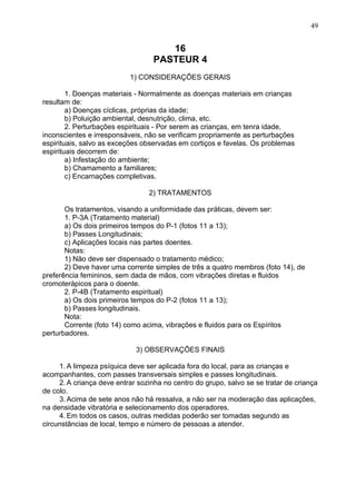 16
PASTEUR 4
1) CONSIDERAÇÕES GERAIS
1. Doenças materiais - Normalmente as doenças materiais em crianças
resultam de:
a) Doenças cíclicas, próprias da idade;
b) Poluição ambiental, desnutrição, clima, etc.
2. Perturbações espirituais - Por serem as crianças, em tenra idade,
inconscientes e irresponsáveis, não se verificam propriamente as perturbações
espirituais, salvo as exceções observadas em cortiços e favelas. Os problemas
espirituais decorrem de:
a) Infestação do ambiente;
b) Chamamento a familiares;
c) Encarnações completivas.
2) TRATAMENTOS
Os tratamentos, visando a uniformidade das práticas, devem ser:
1. P-3A (Tratamento material)
a) Os dois primeiros tempos do P-1 (fotos 11 a 13);
b) Passes Longitudinais;
c) Aplicações locais nas partes doentes.
Notas:
1) Não deve ser dispensado o tratamento médico;
2) Deve haver uma corrente simples de três a quatro membros (foto 14), de
preferência femininos, sem dada de mãos, com vibrações diretas e fluidos
cromoterápicos para o doente.
2. P-4B (Tratamento espiritual)
a) Os dois primeiros tempos do P-2 (fotos 11 a 13);
b) Passes longitudinais.
Nota:
Corrente (foto 14) como acima, vibrações e fluidos para os Espíritos
perturbadores.
3) OBSERVAÇÕES FINAIS
1. A limpeza psíquica deve ser aplicada fora do local, para as crianças e
acompanhantes, com passes transversais simples e passes longitudinais.
2. A criança deve entrar sozinha no centro do grupo, salvo se se tratar de criança
de colo.
3. Acima de sete anos não há ressalva, a não ser na moderação das aplicações,
na densidade vibratória e selecionamento dos operadores.
4. Em todos os casos, outras medidas poderão ser tomadas segundo as
circunstâncias de local, tempo e número de pessoas a atender.
49
 
