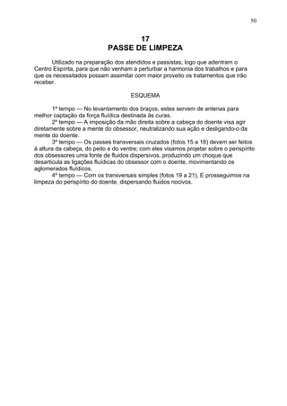 17
PASSE DE LIMPEZA
Utilizado na preparação dos atendidos e passistas, logo que adentram o
Centro Espírita, para que não venham a perturbar a harmonia dos trabalhos e para
que os necessitados possam assimilar com maior proveito os tratamentos que irão
receber.
ESQUEMA
1º tempo — No levantamento dos braços, estes servem de antenas para
melhor captação da força fluídica destinada às curas.
2º tempo — A imposição da mão direita sobre a cabeça do doente visa agir
diretamente sobre a mente do obsessor, neutralizando sua ação e desligando-o da
mente do doente.
3º tempo — Os passes transversais cruzados (fotos 15 a 18) devem ser feitos
à altura da cabeça, do peito e do ventre; com eles visamos projetar sobre o perispírito
dos obsessores uma fonte de fluidos dispersivos, produzindo um choque que
desarticula as ligações fluídicas do obsessor com o doente, movimentando os
aglomerados fluídicos.
4º tempo — Com os transversais simples (fotos 19 a 21), E prosseguimos na
limpeza do perispírito do doente, dispersando fluidos nocivos.
50
 