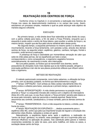 19
REATIVAÇÃO DOS CENTROS DE FORÇA
Conforme vimos no Capítulo 2, é conveniente a reativação dos Centros de
Forças nos casos de desenvolvimento mediúnico e no campo das curas. Assim,
estudamos um processo simples, mediante o qual se pode alcançar este objetivo de
maneira segura e eficiente.
EXECUÇÃO
No primeiro tempo, a mão direita deve ficar estendida ao lado direito do corpo,
com a palma voltada para baixo, a fim de atrair a Força Primária, enquanto que a
esquerda é posta sobre o centro de força básico, para auxiliar a subida da força e, ao
mesmo tempo, impedir que ela flua pela coluna vertebral além desse ponto.
No segundo tempo, a esquerda permanece no mesmo ponto e a direita vai se
movimentando, levando a força lentamente, com paradas curtas, através dos demais
centros de força, na seguinte ordem: esplênico, gástrico, cardíaco, laríngeo, frontal e
coronário, onde termina a reativação.
A presença da força é assinalada por momentânea sensação de calor que
sobe do chão pelas pernas, daí se espalhando por todo o corpo.
correspondente e, como conseqüência, o organismo vegetativo funciona
automaticamente, do nascimento à morte, sem interrupção.
Na cura pelos passes, os fluidos que se transmitem aos doentes, sendo
possuidores de vibrações muito mais rápidas que os da matéria pesada, atingem a
enervação periférica e daí vão ter aos plexos produzindo reflexos que influem sobre
todo o organismo.
METODO DE REATIVAÇÃO
O método padronizado compreende, como todos sabemos, a utilização da força
primária, com os devidos cuidados, na forma que demonstraremos a seguir.
1º tempo: CAPTAÇÃO - Com ambas as mãos caídas naturalmente (foto 43),
dedos unidos e voltados para baixo, executa-se o primeiro tempo, captando-se a
“força”.
2º tempo: INTERCEPTAÇÃO - A mão direita permanece na posição inicial,
atraindo a “força” e a esquerda é levada até o básico com o objetivo de interceptá-la
(fotos 44 e 45), pois que, no seu fluxo natural, a “força primária” penetra pelo básico e
se esvai pelo coronário, após ter percorrido a medula espinhal. Desta forma,
assumimos seu controle, canalizando-a, à nossa vontade, para os demais centros de
força.
3º tempo: TRANSFERENCIA - Com a mão esquerda no básico, a direita, pela
frente do corpo...
4º tempo: REATIVAÇÃO DO ESPLÊNICO - ... desliza suavemente para o
esplênico (foto 46), centro que pela sua importante função de regular a circulação dos
elementos vitais (fluidos, radiações e ondas em geral).
Naturalmente, a seqüência lógica seria, após o esplênico, a reativação do
“centro de força” genésico; no entanto, essa passagem não só é suprimida pela sua
diminuta influência na aplicação de passes, mas sobretudo pelos graves e notórios
viciamentos existentes no setor do sexo, pois seria maléfica, em todos os casos, a
excitação desse centro de força.
52
 