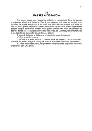 20
PASSES À DISTÂNCIA
Em alguns casos, bem mais raros, pode haver necessidade de se dar passes
em doentes situados à distância. Este é um processo que mais se enquadra em
trabalho de magia teúrgica e a ele aqui nos referimos unicamente por amor ao
método, visto que no Espiritismo não há, realmente, necessidade do emprego desses
passes, porque, ao invés de o fazer, basta que se formule uma prece em beneficio do
doente, dando sua localização; com estes elementos, os Espíritos protetores tomarão
a si a assistência do doente, esteja ele onde estiver.
O passe à distância, entretanto, é praticado da seguinte maneira:
1º) Concentração e prece.
2º) Idealizar a figura material do doente — se for conhecido — dando-o como
presente; ou, então, imaginar sua figura, no local indicado e ir lá com o pensamento.
3º) Fazer sobre essa figura, imaginada ou ideoplastizada, os passes indicados,
encerrando com uma prece.
54
 