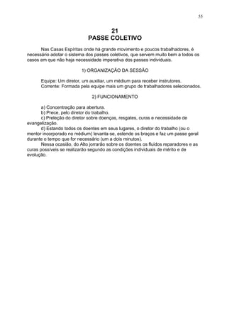21
PASSE COLETIVO
Nas Casas Espíritas onde há grande movimento e poucos trabalhadores, é
necessário adotar o sistema dos passes coletivos, que servem muito bem a todos os
casos em que não haja necessidade imperativa dos passes individuais.
1) ORGANIZAÇÃO DA SESSÃO
Equipe: Um diretor, um auxiliar, um médium para receber instrutores.
Corrente: Formada pela equipe mais um grupo de trabalhadores selecionados.
2) FUNCIONAMENTO
a) Concentração para abertura.
b) Prece, pelo diretor do trabalho.
c) Preleção do diretor sobre doenças, resgates, curas e necessidade de
evangelização.
d) Estando todos os doentes em seus lugares, o diretor do trabalho (ou o
mentor incorporado no médium) levanta-se, estende os braços e faz um passe geral
durante o tempo que for necessário (um a dois minutos).
Nessa ocasião, do Alto jorrarão sobre os doentes os fluidos reparadores e as
curas possíveis se realizarão segundo as condições individuais de mérito e de
evolução.
55
 