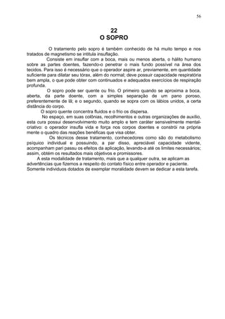 22
O SOPRO
O tratamento pelo sopro é também conhecido de há muito tempo e nos
tratados de magnetismo se intitula insuflação.
Consiste em insuflar com a boca, mais ou menos aberta, o hálito humano
sobre as partes doentes, fazendo-o penetrar o mais fundo possível na área dos
tecidos. Para isso é necessário que o operador aspire ar, previamente, em quantidade
suficiente para dilatar seu tórax, além do normal; deve possuir capacidade respiratória
bem ampla, o que pode obter com continuados e adequados exercícios de respiração
profunda.
O sopro pode ser quente ou frio. O primeiro quando se aproxima a boca,
aberta, da parte doente, com a simples separação de um pano poroso,
preferentemente de lã; e o segundo, quando se sopra com os lábios unidos, a certa
distância do corpo.
O sopro quente concentra fluidos e o frio os dispersa.
No espaço, em suas colônias, recolhimentos e outras organizações de auxílio,
esta cura possui desenvolvimento muito amplo e tem caráter sensivelmente mental-
criativo: o operador insufla vida e força nos corpos doentes e constrói na própria
mente o quadro das reações benéficas que visa obter.
Os técnicos desse tratamento, conhecedores como são do metabolismo
psíquico individual e possuindo, a par disso, apreciável capacidade vidente,
acompanham pari passu os efeitos da aplicação, levando-a até os limites necessários;
assim, obtém os resultados mais objetivos e promissores.
A esta modalidade de tratamento, mais que a qualquer outra, se aplicam as
advertências que fizemos a respeito do contato físico entre operador e paciente.
Somente individuos dotados de exemplar moralidade devem se dedicar a esta tarefa.
56
 