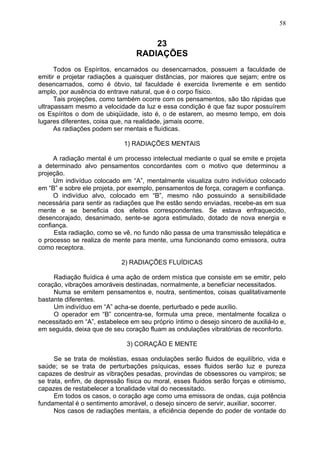 23
RADIAÇÕES
Todos os Espíritos, encarnados ou desencarnados, possuem a faculdade de
emitir e projetar radiações a quaisquer distâncias, por maiores que sejam; entre os
desencarnados, como é óbvio, tal faculdade é exercida livremente e em sentido
amplo, por ausência do entrave natural, que é o corpo físico.
Tais projeções, como também ocorre com os pensamentos, são tão rápidas que
ultrapassam mesmo a velocidade da luz e essa condição é que faz supor possuírem
os Espíritos o dom de ubiqüidade, isto é, o de estarem, ao mesmo tempo, em dois
lugares diferentes, coisa que, na realidade, jamais ocorre.
As radiações podem ser mentais e fluídicas.
1) RADIAÇÕES MENTAIS
A radiação mental é um processo intelectual mediante o qual se emite e projeta
a determinado alvo pensamentos concordantes com o motivo que determinou a
projeção.
Um indivíduo colocado em “A”, mentalmente visualiza outro indivíduo colocado
em “B” e sobre ele projeta, por exemplo, pensamentos de força, coragem e confiança.
O indivíduo alvo, colocado em “B”, mesmo não possuindo a sensibilidade
necessária para sentir as radiações que lhe estão sendo enviadas, recebe-as em sua
mente e se beneficia dos efeitos correspondentes. Se estava enfraquecido,
desencorajado, desanimado, sente-se agora estimulado, dotado de nova energia e
confiança.
Esta radiação, como se vê, no fundo não passa de uma transmissão telepática e
o processo se realiza de mente para mente, uma funcionando como emissora, outra
como receptora.
2) RADIAÇÕES FLUÍDICAS
Radiação fluídica é uma ação de ordem mística que consiste em se emitir, pelo
coração, vibrações amoráveis destinadas, normalmente, a beneficiar necessitados.
Numa se emitem pensamentos e, noutra, sentimentos, coisas qualitativamente
bastante diferentes.
Um indivíduo em “A” acha-se doente, perturbado e pede auxílio.
O operador em “B” concentra-se, formula uma prece, mentalmente focaliza o
necessitado em “A”, estabelece em seu próprio íntimo o desejo sincero de auxiliá-lo e,
em seguida, deixa que de seu coração fluam as ondulações vibratórias de reconforto.
3) CORAÇÃO E MENTE
Se se trata de moléstias, essas ondulações serão fluidos de equilíbrio, vida e
saúde; se se trata de perturbações psíquicas, esses fluidos serão luz e pureza
capazes de destruir as vibrações pesadas, provindas de obsessores ou vampiros; se
se trata, enfim, de depressão física ou moral, esses fluidos serão forças e otimismo,
capazes de restabelecer a tonalidade vital do necessitado.
Em todos os casos, o coração age como uma emissora de ondas, cuja potência
fundamental é o sentimento amorável, o desejo sincero de servir, auxiliar, socorrer.
Nos casos de radiações mentais, a eficiência depende do poder de vontade do
58
 