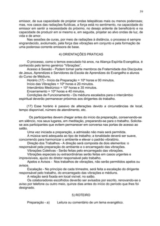 emissor, de sua capacidade de projetar ondas telepáticas mais ou menos poderosas;
mas, nos casos das radiações fluídicas, a força está no sentimento, na capacidade do
emissor em sentir a necessidade do próximo, no desejo ardente de beneficiá-lo e na
capacidade de produzir em si mesmo e, em seguida, projetar ao alvo ondas de luz, de
vida e de amor.
Nas sessões de curas, por meio de radiações à distância, o processo é sempre
engrandecido, avolumado, pela força das vibrações em conjunto e pela formação de
uma poderosa corrente emissora de base.
4) ORIENTAÇÕES PRATICAS
O processo, como o temos executado há anos, na Aliança Espírita Evangélica, é
conhecido pelo termo genérico “Vibrações”.
Acesso à Sessão - Podem tomar parte membros da Fraternidade dos Discípulos
de Jesus, Aprendizes e Servidores da Escola de Aprendizes do Evangelho e alunos
do Curso de Médiuns.
Horário (17) - Início da Preparação = 10º horas e 00 minutos.
Início das Vibrações = 10º horas e 20 minutos.
Intercâmbio Mediúnico = 10º horas e 35 minutos.
Encerramento = 10º horas e 40 minutos.
Condições de Funcionamento - Os médiuns escalados para o intercâmbio
espiritual deverão permanecer próximos aos dirigentes do trabalho.
(17) Esse horário é passivo de alterações devido a circunstâncias de local,
tempo disponível, número de atendimento, etc.
Os participantes devem chegar antes do início da preparação, conservando-se
em silêncio, nos seus lugares, em meditação, preparando-se para o trabalho. Solicita-
se aos participantes que evitem permanecer em conversa nas portas de acesso ao
salão.
Uma vez iniciada a preparação, a admissão não mais será permitida.
A música será adequada ao tipo de trabalho; a tonalidade deverá ser suave,
concorrendo para harmonizar o ambiente e elevar o padrão vibratório.
Direção dos Trabalhos - A direção será composta de dois elementos: o
responsável pela preparação do ambiente e o encarregado das vibrações.
Vibrações Coletivas - Serão feitas pelo encarregado das vibrações.
Vibrações especiais ou extraordinárias serão feitas em casos urgentes e
imprevisíveis, ajuízo do diretor responsável pelo trabalho.
Apelos e Avisos - Nos trabalhos de vibrações, não serão permitidos apelos ou
avisos.
Escalação - No princípio de cada trimestre, será feita a escalação do dirigente
responsável pelo trabalho, do encarregado das vibrações e médiuns.
A relação será fixada em local visível, no salão.
Os colaboradores escolhidos deverão ser avisados por escrito, renovando-se o
aviso por telefone ou outro meio, quinze dias antes do início do período que lhes foi
designado.
5) ROTEIRO
Preparação - a) Leitura ou comentário de um tema evangélico.
59
 