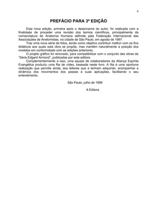 PREFÁCIO PARA 3ª EDIÇÃO
Esta nova edição, primeira após o desencarne do autor, foi realizada com a
finalidade de proceder uma revisão dos termos científicos, principalmente da
nomenclatura de Anatomia Humana definida pela Federação Internacional das
Associações de Anatomistas, na cidade de São Paulo, em agosto de 1997.
Traz uma nova série de fotos, tendo como objetivo contribuir melhor com os fins
didáticos aos quais esta obra se propõe, mas mantém naturalmente a posição dos
modelos em conformidade com as edições anteriores.
O projeto gráfico foi renovado, para compatibilizar com o conjunto das obras da
“Série Edgard Armond”, publicadas por esta editora.
Complementarmente a isso, uma equipe de colaboradores da Aliança Espírita
Evangélica produziu uma fita de vídeo, baseada neste livro. A fita é uma oportuna
realização que permite ainda, aos leitores que a tenham adquirido, acompanhar a
dinâmica dos movimentos dos passes e suas aplicações, facilitando o seu
entendimento.
São Paulo, julho de 1999
A Editora
6
 
