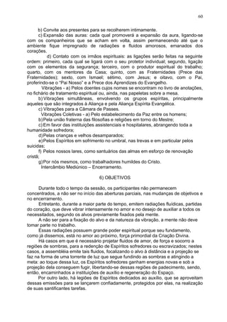 b) Convite aos presentes para se recolherem intimamente.
c) Expansão das auras: cada qual promoverá a expansão da aura, ligando-se
com os companheiros que se acham em volta, assim permanecendo até que o
ambiente fique impregnado de radiações e fluidos amorosos, emanados dos
corações.
d) Contato com os irmãos espirituais: as ligações serão feitas na seguinte
ordem: primeiro, cada qual se ligará com o seu protetor individual; segundo, ligação
com os elementos da segurança; terceiro, com o produtor espiritual do trabalho;
quarto, com os mentores da Casa; quinto, com as Fraternidades (Prece das
Fraternidades); sexto, com Ismael; sétimo, com Jesus; e oitavo, com o Pai,
proferindo-se o “Pai Nosso” e a Prece dos Aprendizes do Evangelho.
Vibrações - a) Pelos doentes cujos nomes se encontram no livro de anotações,
no fichário de tratamento espiritual ou, ainda, nas papeletas sobre a mesa.
b) Vibrações simultâneas, envolvendo os grupos espíritas, principalmente
aqueles que são integrados à Aliança e pela Aliança Espírita Evangélica.
c) Vibrações para a Câmara de Passes.
Vibrações Coletivas - a) Pelo estabelecimento da Paz entre os homens;
b)Pela união fraterna das filosofias e religiões em torno do Mestre;
c) Em favor das instituições assistenciais e hospitalares, abrangendo toda a
humanidade sofredora;
d)Pelas crianças e velhos desamparados;
e)Pelos Espíritos em sofrimento no umbral, nas trevas e em particular pelos
suicidas;
f) Pelos nossos lares, como santuários das almas em esforço de renovação
cristã;
g)Por nós mesmos, como trabalhadores humildes do Cristo.
Intercâmbio Mediúnico – Encerramento.
6) OBJETIVOS
Durante todo o tempo da sessão, os participantes não permanecem
concentrados, a não ser no início das aberturas parciais, nas mudanças de objetivos e
no encerramento.
Entretanto, durante a maior parte do tempo, emitem radiações fluídicas, partidas
do coração, que deve vibrar intensamente no amor e no desejo de auxiliar a todos os
necessitados, segundo os alvos previamente fixados pela mente.
A não ser para a fixação do alvo e da natureza da vibração, a mente não deve
tomar parte no trabalho.
Essas radiações possuem grande poder espiritual porque seu fundamento,
como já dissemos, está no amor ao próximo, força primordial da Criação Divina.
Há casos em que é necessário projetar fluidos de amor, de força e socorro a
regiões de sombras, para a redenção de Espíritos sofredores ou escravizados; nestes
casos, a assembléia emite tais fluidos, focalizando o alvo à distância e a projeção se
faz na forma de uma torrente de luz que segue fundindo as sombras e atingindo a
meta: ao toque dessa luz, os Espíritos sofredores ganham energias novas e sob a
projeção dela conseguem fugir, libertando-se dessas regiões de padecimento, sendo,
então, encaminhados a instituições de auxílio e regeneração do Espaço.
Por outro lado, há legiões de Espíritos dedicados ao auxílio, que se aproveitam
dessas emissões para se lançarem confiadamente, protegidos por elas, na realização
de suas santificantes tarefas.
60
 