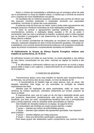 Assim, o número de necessitados e sofredores que se consegue salvar de cada
vez é considerável e a força do trabalho cresce, à medida que a corrente se avoluma
com o ingresso de novos trabalhadores nos planos.
Os resultados são os melhores possíveis, sobretudo para centros do interior que
não possuem correntes poderosas e necessitam aumentar sua capacidade
auxiliadora, mormente no campo das curas espirituais.
A poderosa onda de força que se irradia, supre a todos estes agrupamentos das
energias psíquicas e fluídicas necessárias às suas realizações evangélicas.
A todos os centros e agrupamentos espíritas (públicos ou particulares)
recomendamos, portanto, a realização destas sessões a fim de se poder ir
aumentando cada vez mais a amplitude do trabalho, auxiliando assim a todos aqueles
que se devotam à propagação e aos testemunhos do Evangelho de Jesus Cristo,
Nosso Senhor e Mestre.
Se um número considerável de instituições se vincularem em trabalhos desta
natureza, realizando radiações em dias e horas previamente ajustadas, (18) poder-se-
á estabelecer uma corrente extraordinariamente poderosa e de progressiva amplitude,
capaz de produzir inumeráveis e surpreendentes resultados em beneficio
18 Habitualmente os Grupos da Aliança Espírita Evangélica realizam este
trabalho às quintas-feiras, às 19:30 hs.
do sofrimento humano em todas as suas formas, na crosta planetária e nas esferas
de vida inferior concentradas em seu redor, incluindo as regiões do Umbral e das
Trevas.
E as dificuldades e sofrimentos coletivos que se aproximam do mundo a largos
passos estão a exigir e com urgência, o desenvolvimento de um trabalho espiritual de
tal envergadura.
7) PARECER DE BEZERRA
Transcrevemos abaixo como esse trabalho foi descrito pelo venerável Bezerra
de Menezes, nos primeiros dias da sua criação, no inicio da década de 50:
“... A transcendência do trabalho foge ao vosso alcance, pois, às vezes, não
desejais vislumbrar mais longe, ou vos acomodais na condição de simples
expectadores dos fatos.
Atraídos para tal realização da seara espiritualista, estão ao vosso lado
centenas de núcleos espirituais, orientados diretamente por Ismael, preposto de
Jesus no Brasil.
É imprescindível, pois, que em cada um de vós haja a dedicação devida, para
que possamos desenvolver paulatinamente este serviço, dando-lhe uma maior
amplitude, que trará, por certo, conseqüências benéficas para vós e principalmente
para o campo espiritual, onde as vibrações serão aproveitadas ao máximo.
Este trabalho de vibrações realiza-se no espaço, da seguinte forma:
Os necessitados são divididos em quatro grupos distintos, a saber:
1º grupo — doentes que sofrem de enfermidades graves;
2º grupo — doentes cujos estados não apresentam gravidade, mas requerem
alívio imediato;
3º grupo — doentes afligidos por males psíquicos;
4º grupo — lares que demandam pacificação e ajustamentos.
Para esses grupos são destacados quatro companheiros que exercem função
61
 