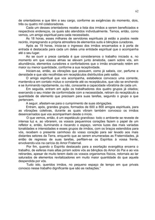 de orientadores e que têm a seu cargo, conforme as exigências do momento, dois,
três ou quatro mil colaboradores.
Cada um desses orientadores recebe a lista dos irmãos a serem beneficiados e
respectivos endereços, os quais são atendidos individualmente. Temos, então, como
vemos, um amigo espiritual para cada necessitado.
Às 18 horas, esses milhares de servidores espirituais já estão a postos neste
recinto, impregnando a própria atmosfera de elementos sutis e bênçãos curadoras.
Após as 19 horas, inicia-se o ingresso dos irmãos encarnados e à porta de
entrada é destacada para cada um deles uma entidade espiritual que o acompanha
até o seu lugar.
Ao se ouvir a prece cantada é que consideramos o trabalho iniciado e, no
momento em que vossas almas se elevam junto àmelodia, caem sobre vós, em
abundância, elementos curadores e confortadores que o irmão encarnado retém em
maior ou menor quantidade, conforme a sua receptividade.
Iniciam-se, então, as vibrações que possuem, como já sabeis, cor, perfume e
densidade e que são recolhidas em receptáculos distribuídos pelo salão.
O amigo espiritual que vos acompanha, estabelece convosco uma corrente,
mantendo-a em contato mútuo e constante até os receptáculos, que vão se enchendo
e se iluminando rapidamente, ou não, consoante a capacidade vibratória de cada um.
Em seguida, entram em ação os trabalhadores dos quatro grupos já citados;
exercendo o seu mister de conformidade com a necessidade, retiram do receptáculo a
quantidade de elemento que precisam para suas tarefas, segundo o grupo a que
pertencem.
A seguir, afastam-se para o cumprimento de suas obrigações.
Entram, após, grandes grupos, formados de 600 a 800 amigos espirituais, para
as vibrações coletivas, durante as quais vibram também convosco os irmãos
desencarnados que vos acompanham desde o início.
O que vemos, então, é um espetáculo grandioso: todo o ambiente se reveste de
intensa luz e, ao vibrarem, os vossos pequeninos corações fazem o papel de um
refletor e, então, iluminando e riscando o espaço, vemos luzes das mais variadas
tonalidades e intensidades e esses grupos de irmãos, com os braços estendidos para
vós, recebem o presente carinhoso do vosso coração para ser levado aos mais
distantes setores da Terra, enquanto que ao serem enumeradas as Fraternidades, já
então de regresso de suas tarefas, perfilam-se os Espíritos à vossa frente,
envolvendo-vos na carícia do Amor Fraternal.
Por fim, quando o Espírito destacado para a exortação evangélica encerra o
trabalho, de esferas mais altas jorram sobre vós as bênçãos do Amor do Pai e ao vos
retirardes, apesar de muito terem dado os vossos organismos físicos, retornais ao lar
saturados de elementos revitalizadores em muito maior quantidade do que aquela
despendida por vós.
Tudo isto, queridos irmãos, no pequeno espaço de tempo em que privais
conosco nesse trabalho dignificante que são as radiações.”
62
 