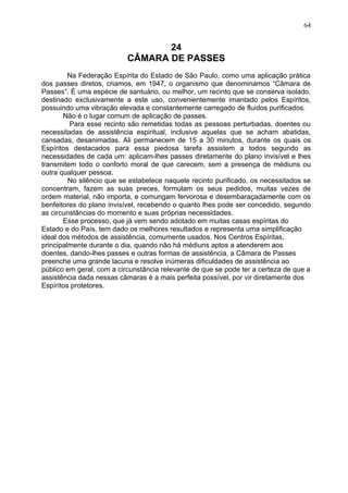 24
CÂMARA DE PASSES
Na Federação Espírita do Estado de São Paulo, como uma aplicação prática
dos passes diretos, criamos, em 1947, o organismo que denominamos “Câmara de
Passes”. É uma espécie de santuário, ou melhor, um recinto que se conserva isolado,
destinado exclusivamente a este uso, convenientemente imantado pelos Espíritos,
possuindo uma vibração elevada e constantemente carregado de fluidos purificados.
Não é o lugar comum de aplicação de passes.
Para esse recinto são remetidas todas as pessoas perturbadas, doentes ou
necessitadas de assistência espiritual, inclusive aquelas que se acham abatidas,
cansadas, desanimadas. Ali permanecem de 15 a 30 minutos, durante os quais os
Espíritos destacados para essa piedosa tarefa assistem a todos segundo as
necessidades de cada um: aplicam-lhes passes diretamente do plano invisível e lhes
transmitem todo o conforto moral de que carecem, sem a presença de médiuns ou
outra qualquer pessoa.
No silêncio que se estabelece naquele recinto purificado, os necessitados se
concentram, fazem as suas preces, formulam os seus pedidos, muitas vezes de
ordem material, não importa, e comungam fervorosa e desembaraçadamente com os
benfeitores do plano invisível, recebendo o quanto lhes pode ser concedido, segundo
as circunstâncias do momento e suas próprias necessidades.
Esse processo, que já vem sendo adotado em muitas casas espíritas do
Estado e do País, tem dado os melhores resultados e representa uma simplificação
ideal dos métodos de assistência, comumente usados. Nos Centros Espíritas,
principalmente durante o dia, quando não há médiuns aptos a atenderem aos
doentes, dando-lhes passes e outras formas de assistência, a Câmara de Passes
preenche uma grande lacuna e resolve inúmeras dificuldades de assistência ao
público em geral, com a circunstância relevante de que se pode ter a certeza de que a
assistência dada nessas câmaras é a mais perfeita possível, por vir diretamente dos
Espíritos protetores.
64
 